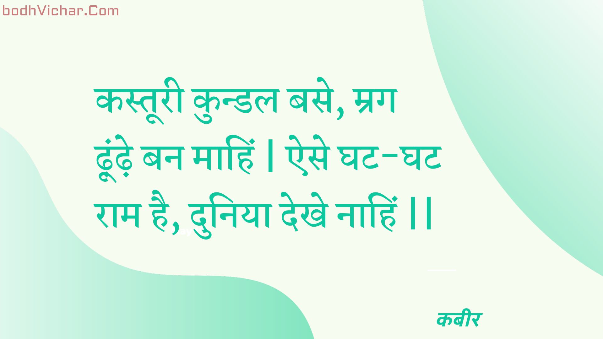 कस्तूरी कुन्डल बसे, म्रग ढ़ूंढ़े बन माहिं | ऐसे घट-घट राम है, दुनिया देखे नाहिं || : Kastooree kundal base, mrag dhoondhe ban maahin | aise ghat-ghat raam hai, duniya dekhe naahin || - कबीर