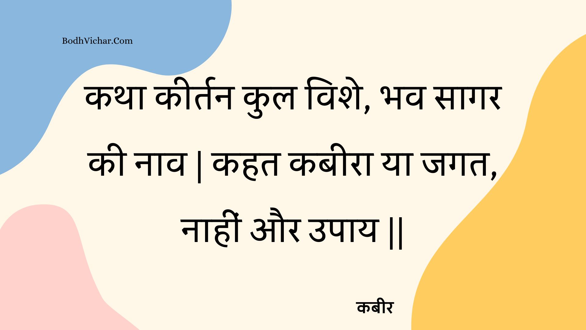 कथा कीर्तन कुल विशे, भव सागर की नाव | कहत कबीरा या जगत, नाहीं और उपाय || : Katha keertan kul vishe, bhav saagar kee naav | kahat kabeera ya jagat, naaheen aur upaay || - कबीर