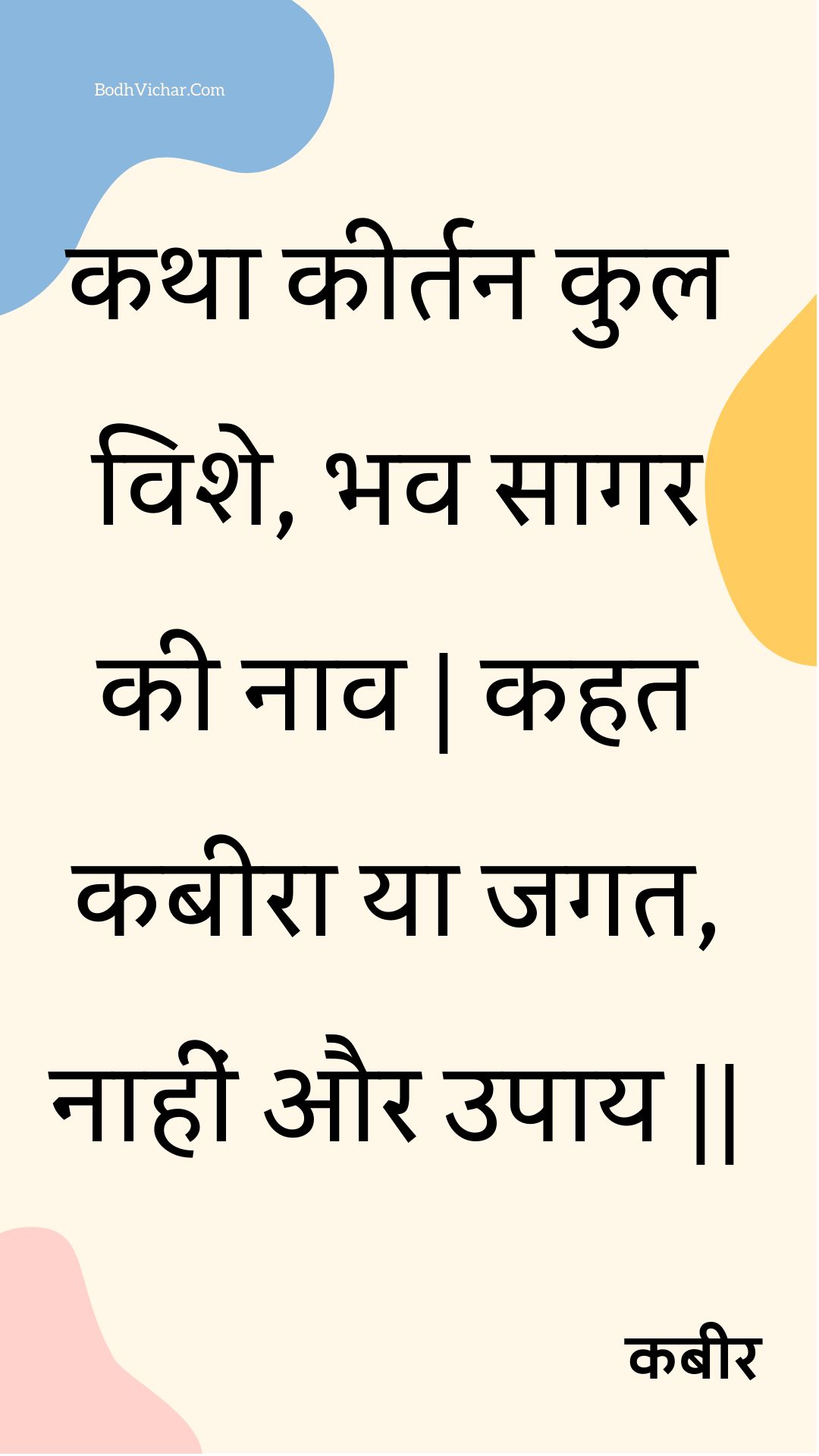 कथा कीर्तन कुल विशे, भव सागर की नाव | कहत कबीरा या जगत, नाहीं और उपाय || : Katha keertan kul vishe, bhav saagar kee naav | kahat kabeera ya jagat, naaheen aur upaay || - कबीर