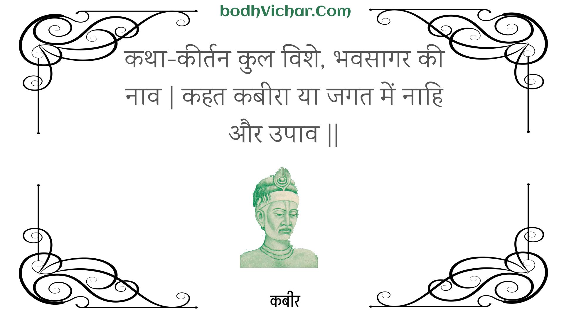 कथा-कीर्तन कुल विशे, भवसागर की नाव | कहत कबीरा या जगत में नाहि और उपाव || : Katha-keertan kul vishe, bhavasaagar kee naav | kahat kabeera ya jagat mein naahi aur upaav || - कबीर