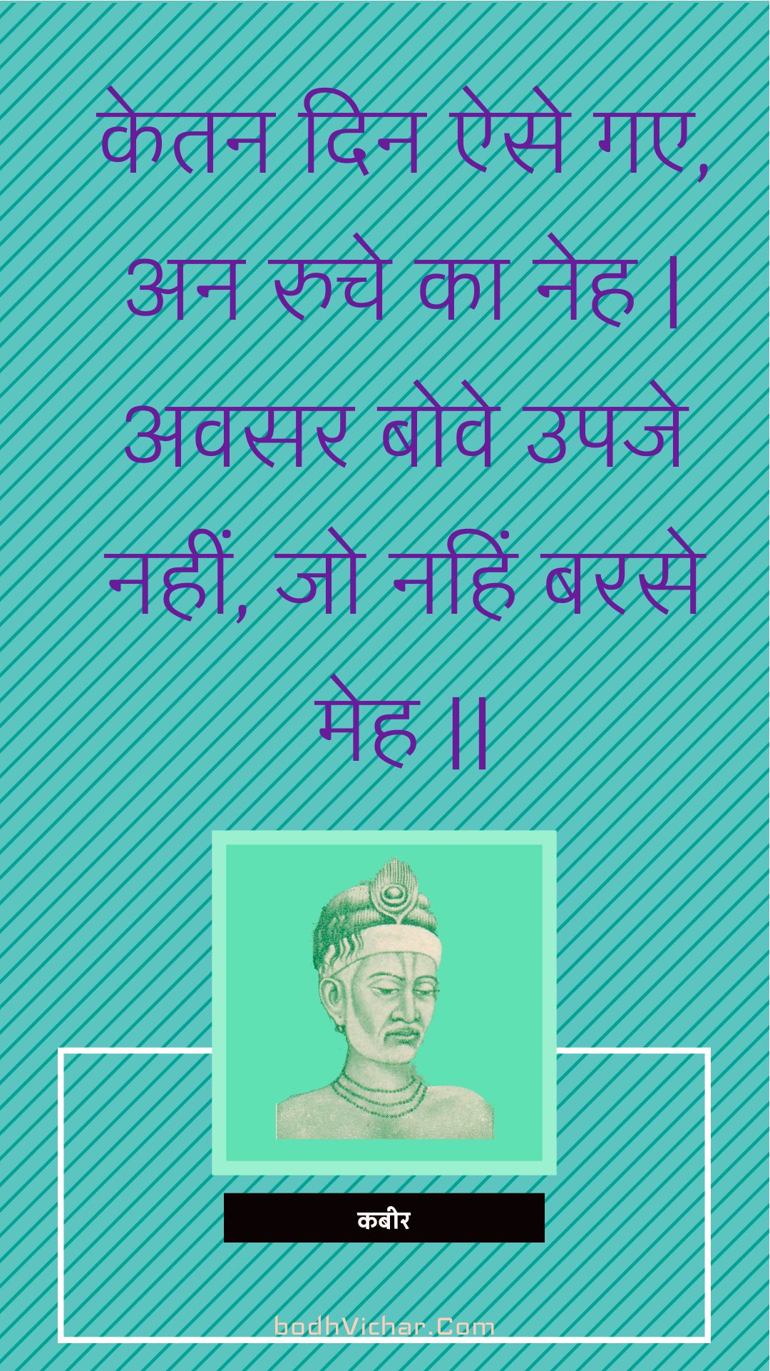 केतन दिन ऐसे गए, अन रुचे का नेह | अवसर बोवे उपजे नहीं, जो नहिं बरसे मेह || : Ketan din aise gae, an ruche ka neh | avasar bove upaje nahin, jo nahin barase meh || - कबीर