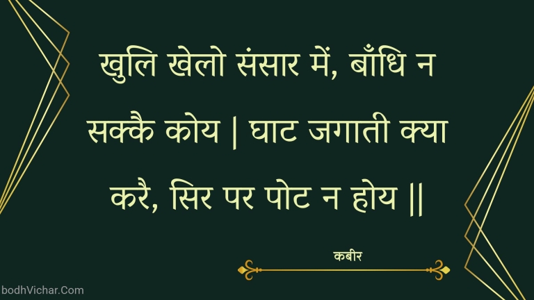 खुलि खेलो संसार में, बाँधि न सक्कै कोय | घाट जगाती क्या करै, सिर पर पोट न होय || : Khuli khelo sansaar mein, baandhi na sakkai koy | ghaat jagaatee kya karai, sir par pot na hoy || - कबीर