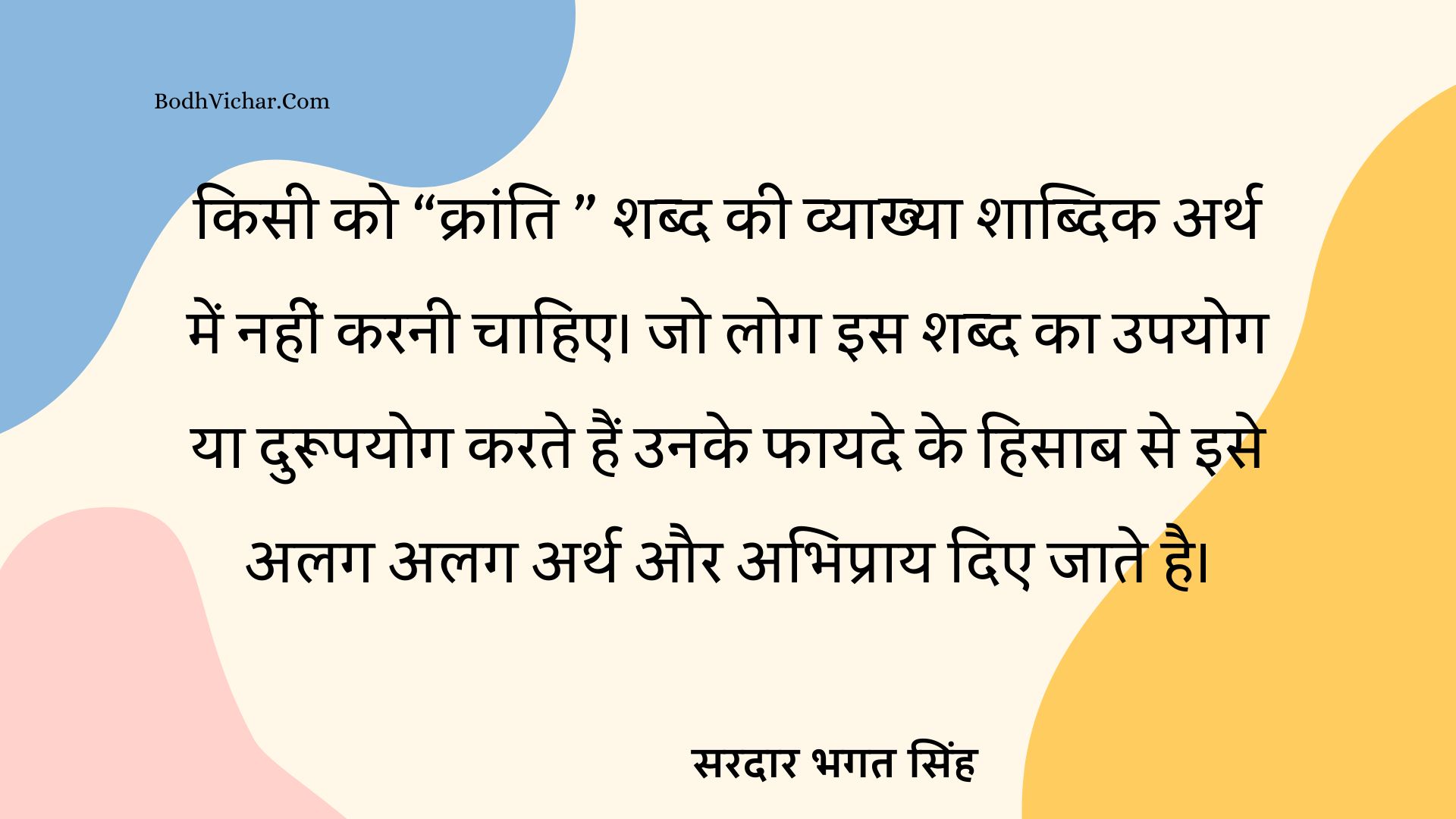 किसी को “क्रांति ” शब्द की व्याख्या शाब्दिक अर्थ में नहीं करनी चाहिए। जो लोग इस शब्द का उपयोग या दुरूपयोग करते हैं उनके फायदे के हिसाब से इसे अलग अलग अर्थ और अभिप्राय दिए जाते है। : Kisi ko kranti shabd ki vyakhya shabdik ath me nahi karni chahiye. jo log iska durupyog karte hain unke faayde ke hisaab se iske alag alag arth aur abhipraay diyejaate hain. - सरदार भगत सिंह | Sardar Bhagat Singh