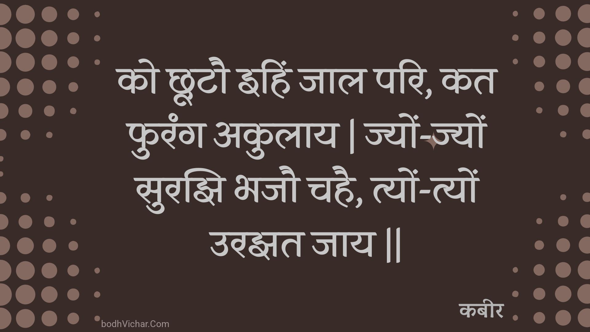 को छूटौ इहिं जाल परि, कत फुरंग अकुलाय | ज्यों-ज्यों सुरझि भजौ चहै, त्यों-त्यों उरझत जाय || : Ko chhootau ihin jaal pari, kat phurang akulaay | jyon-jyon surajhi bhajau chahai, tyon-tyon urajhat jaay || - कबीर