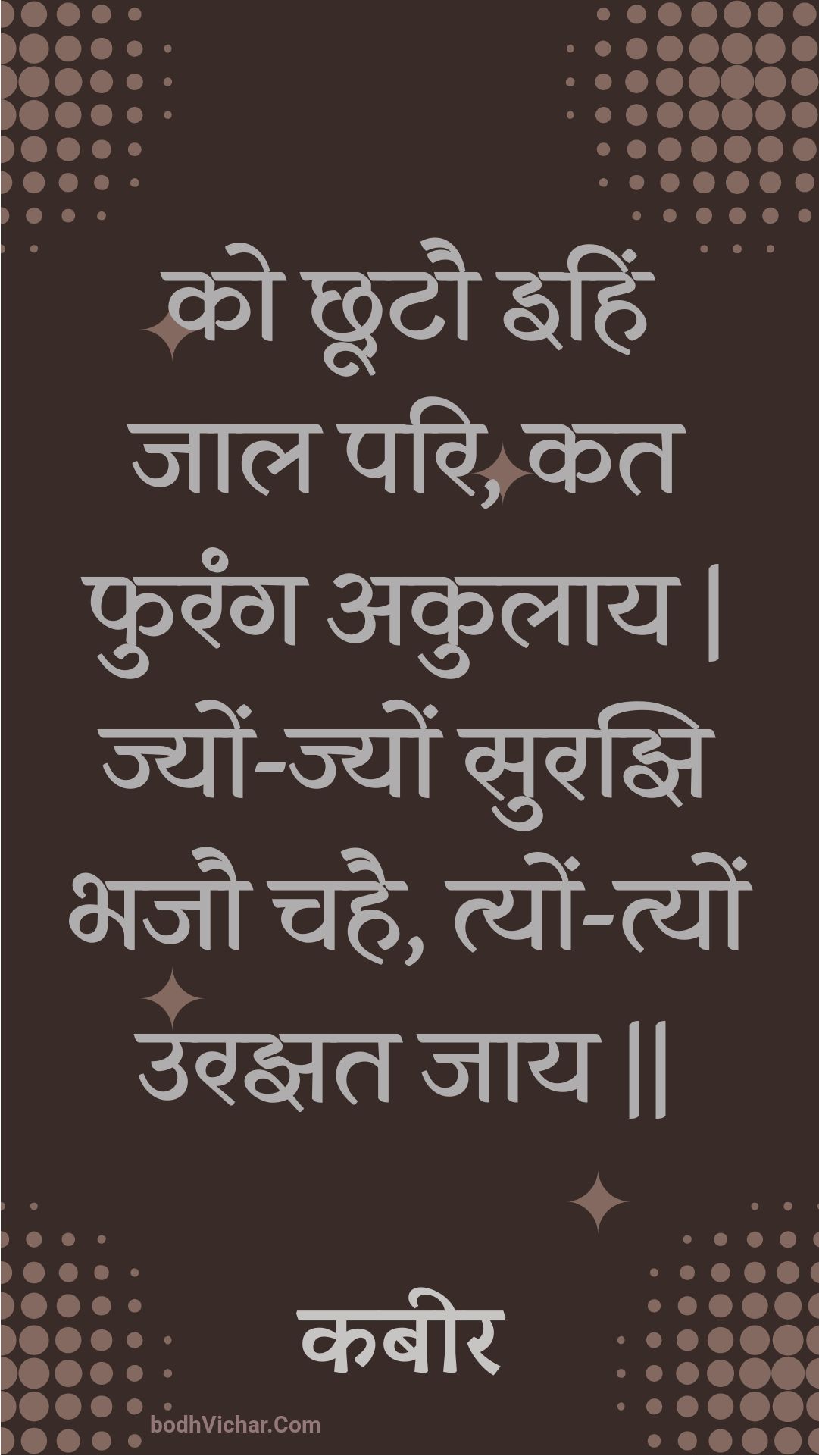 को छूटौ इहिं जाल परि, कत फुरंग अकुलाय | ज्यों-ज्यों सुरझि भजौ चहै, त्यों-त्यों उरझत जाय || : Ko chhootau ihin jaal pari, kat phurang akulaay | jyon-jyon surajhi bhajau chahai, tyon-tyon urajhat jaay || - कबीर