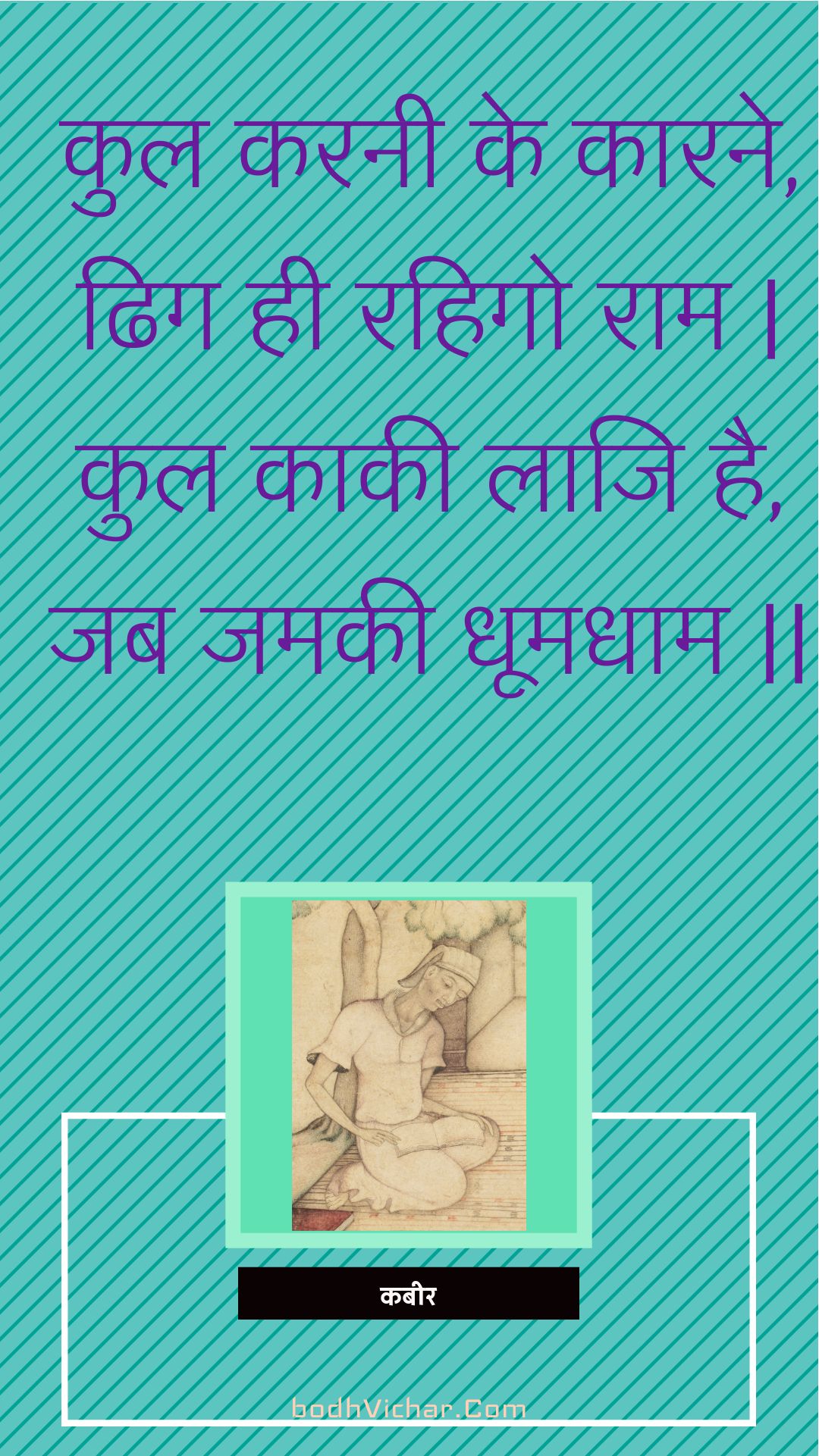 कुल करनी के कारने, ढिग ही रहिगो राम | कुल काकी लाजि है, जब जमकी धूमधाम || : Kul karanee ke kaarane, dhig hee rahigo raam | kul kaakee laaji hai, jab jamakee dhoomadhaam || - कबीर