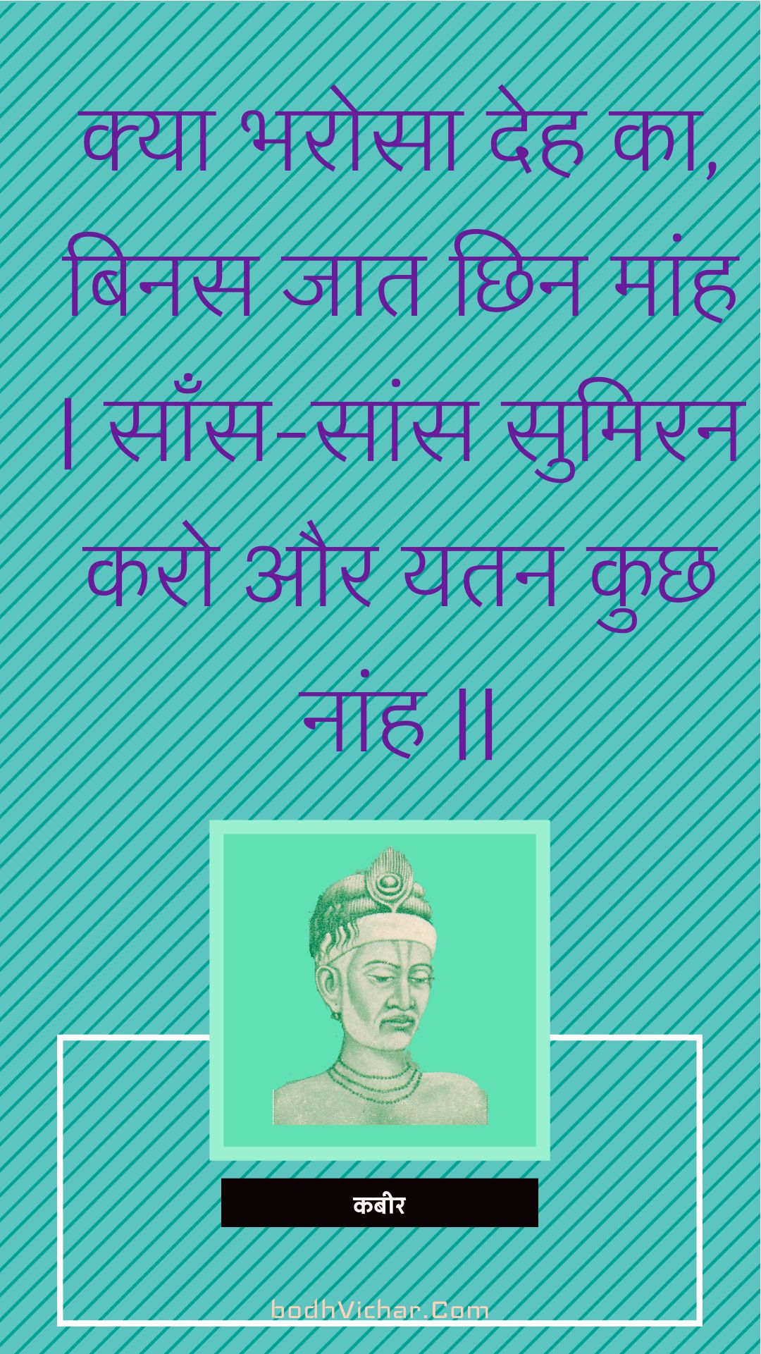 क्या भरोसा देह का, बिनस जात छिन मांह | साँस-सांस सुमिरन करो और यतन कुछ नांह || : Kya bharosa deh ka, binas jaat chhin maanh | saans-saans sumiran karo aur yatan kuchh naanh || - कबीर