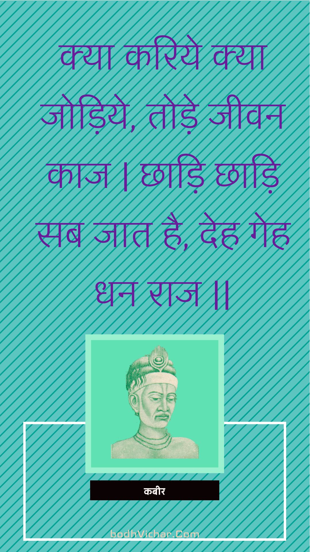 क्या करिये क्या जोड़िये, तोड़े जीवन काज | छाड़ि छाड़ि सब जात है, देह गेह धन राज || : Kya kariye kya jodiye, tode jeevan kaaj | chhaadi chhaadi sab jaat hai, deh geh dhan raaj || - कबीर