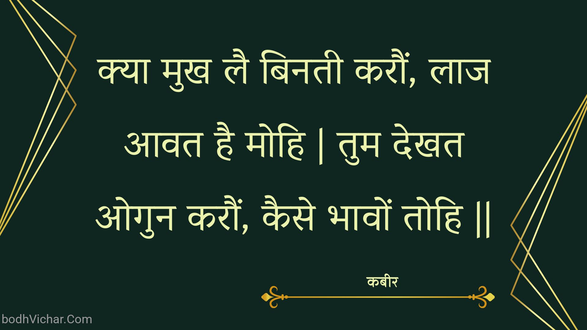 क्या मुख लै बिनती करौं, लाज आवत है मोहि | तुम देखत ओगुन करौं, कैसे भावों तोहि || : Kya mukh lai binatee karaun, laaj aavat hai mohi | tum dekhat ogun karaun, kaise bhaavon tohi || - कबीर