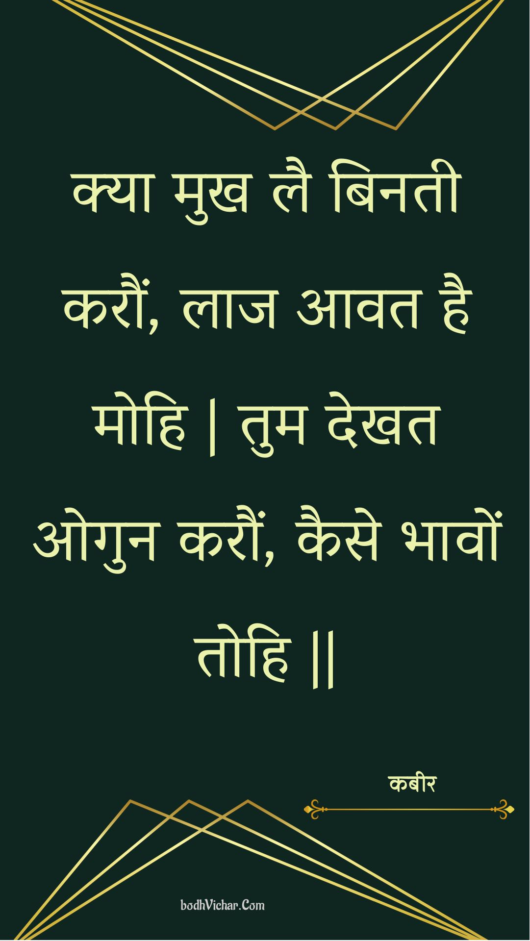 क्या मुख लै बिनती करौं, लाज आवत है मोहि | तुम देखत ओगुन करौं, कैसे भावों तोहि || : Kya mukh lai binatee karaun, laaj aavat hai mohi | tum dekhat ogun karaun, kaise bhaavon tohi || - कबीर