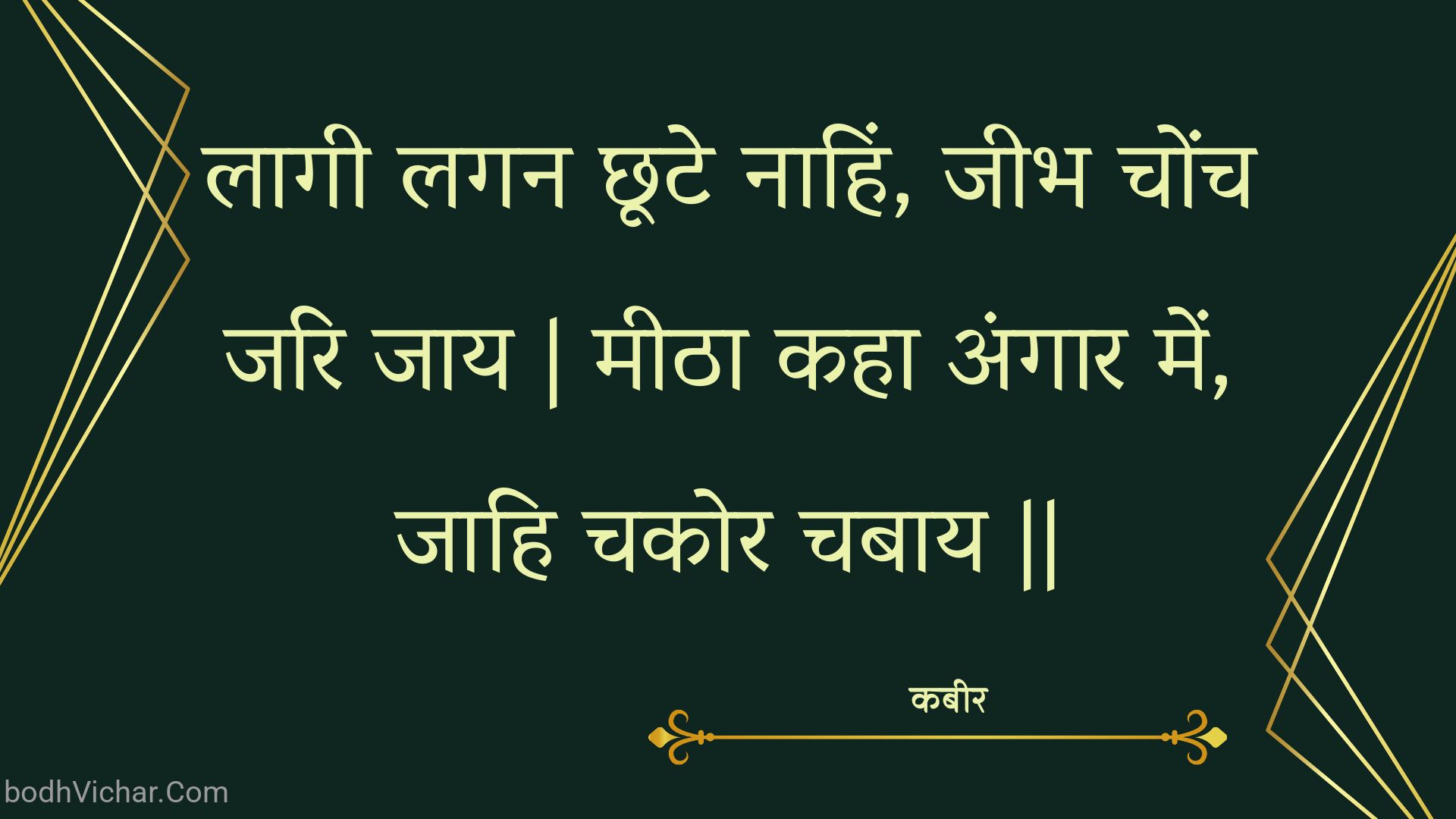 लागी लगन छूटे नाहिं, जीभ चोंच जरि जाय | मीठा कहा अंगार में, जाहि चकोर चबाय || : Laagee lagan chhoote naahin, jeebh chonch jari jaay | meetha kaha angaar mein, jaahi chakor chabaay || - कबीर