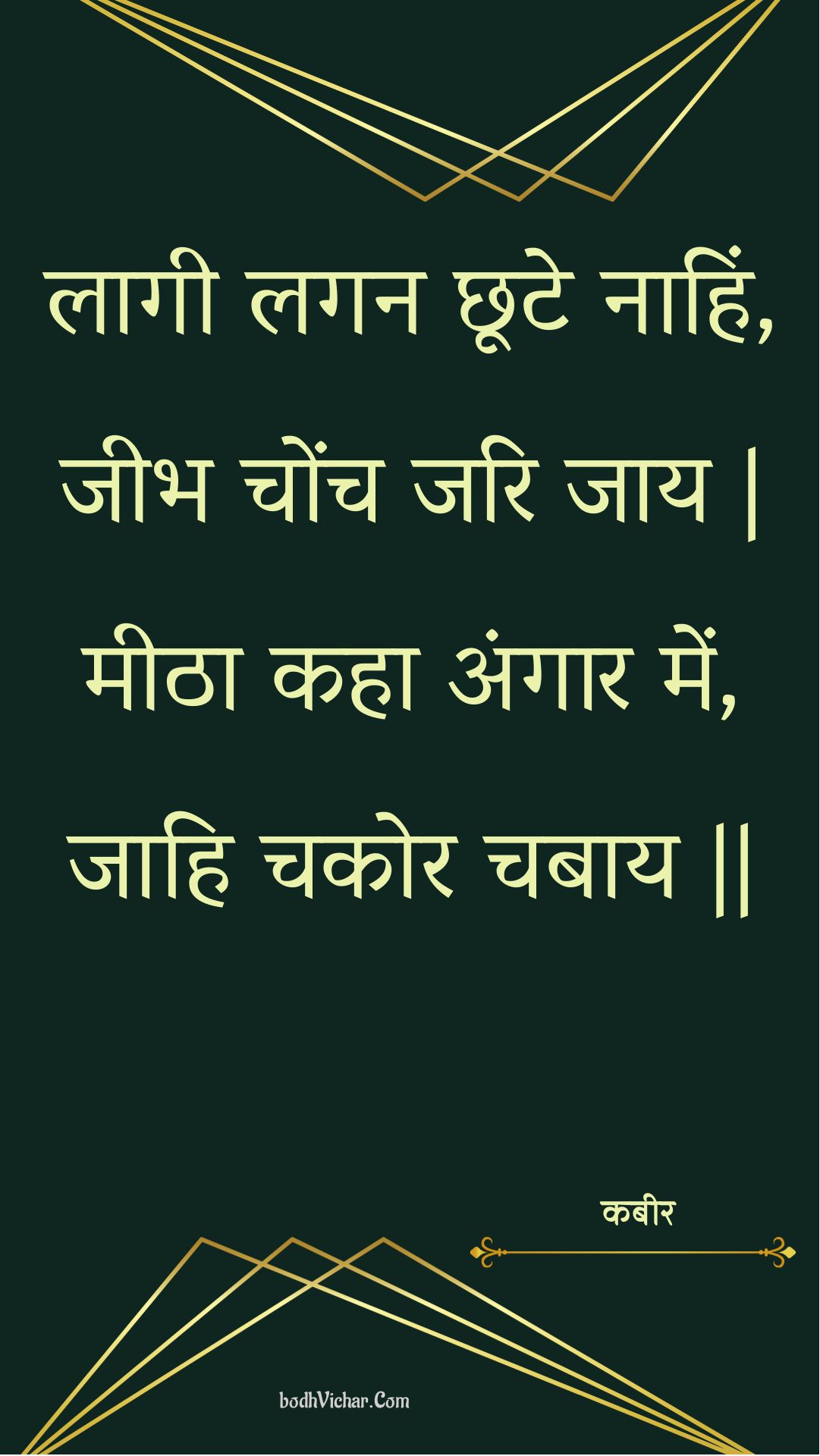 लागी लगन छूटे नाहिं, जीभ चोंच जरि जाय | मीठा कहा अंगार में, जाहि चकोर चबाय || : Laagee lagan chhoote naahin, jeebh chonch jari jaay | meetha kaha angaar mein, jaahi chakor chabaay || - कबीर