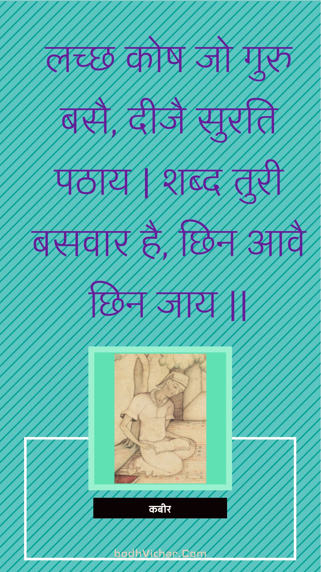 लच्छ कोष जो गुरु बसै, दीजै सुरति पठाय | शब्द तुरी बसवार है, छिन आवै छिन जाय || : Lachchh kosh jo guru basai, deejai surati pathaay | shabd turee basavaar hai, chhin aavai chhin jaay || - कबीर