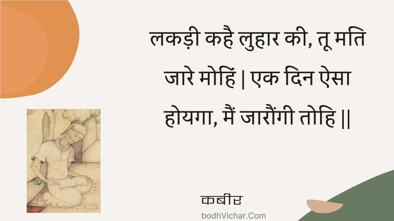 लकड़ी कहै लुहार की, तू मति जारे मोहिं | एक दिन ऐसा होयगा, मैं जारौंगी तोहि || : Lakadee kahai luhaar kee, too mati jaare mohin | ek din aisa hoyaga, main jaaraungee tohi || - कबीर