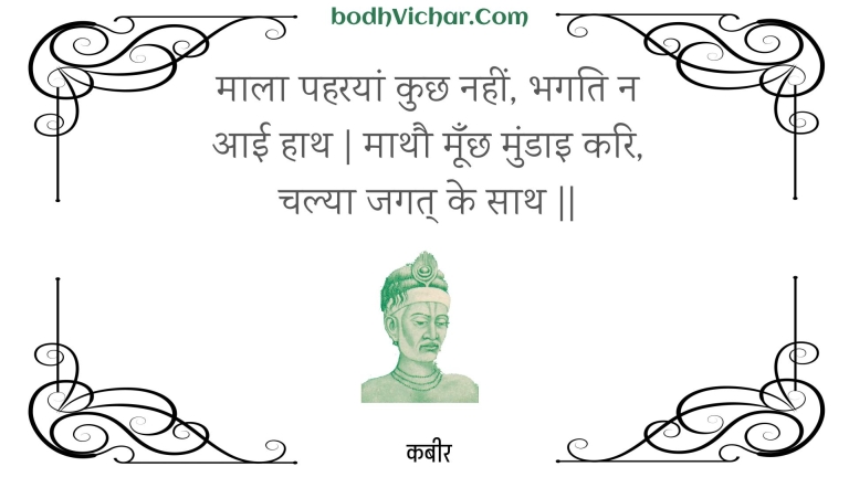 माला पहरयां कुछ नहीं, भगति न आई हाथ | माथौ मूँछ मुंडाइ करि, चल्या जगत् के साथ || : Maala paharayaan kuchh nahin, bhagati na aaee haath | maathau moonchh mundai kari, chalya jagat ke saath || - कबीर