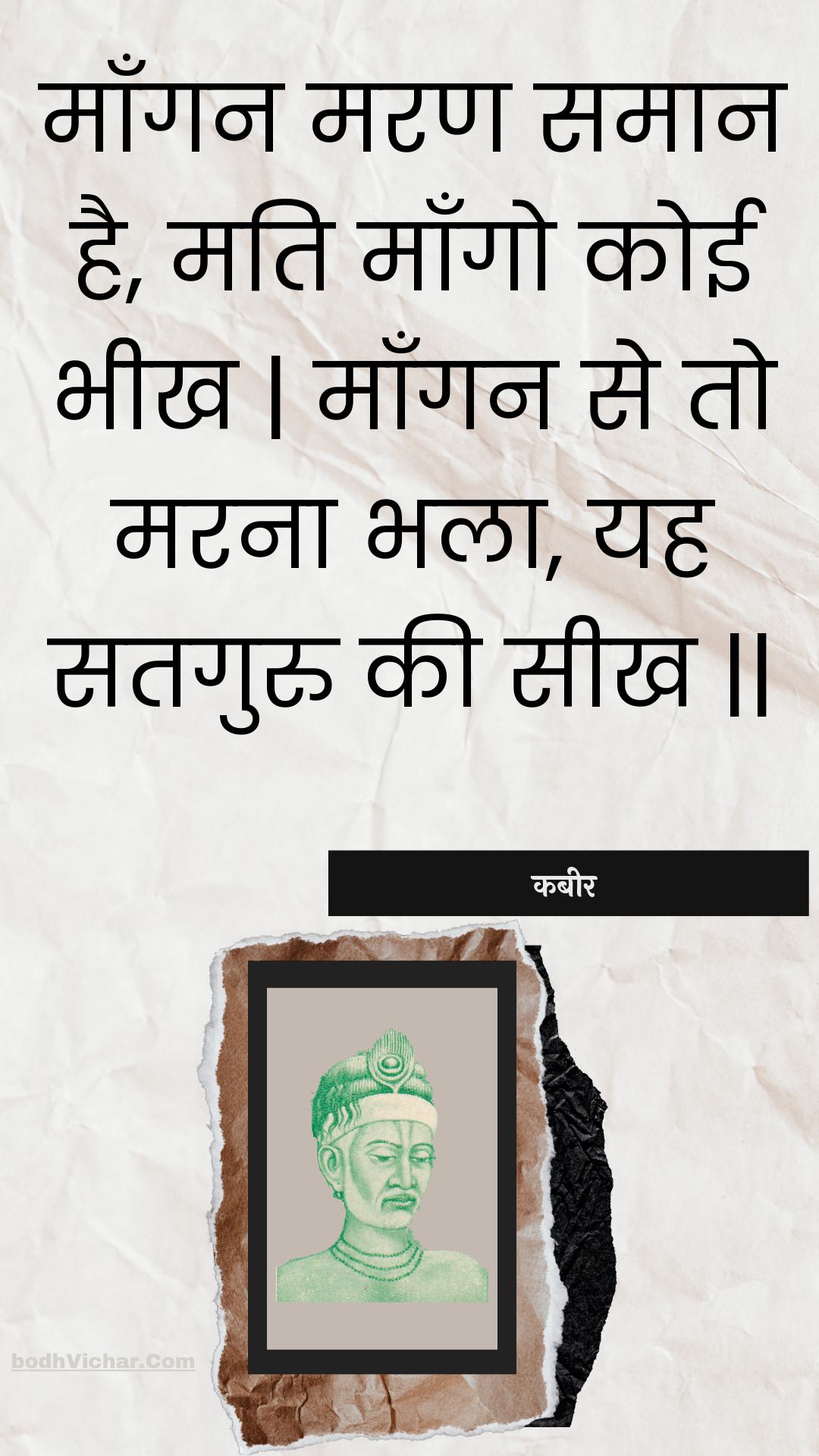 माँगन मरण समान है, मति माँगो कोई भीख | माँगन से तो मरना भला, यह सतगुरु की सीख || : Maangan maran samaan hai, mati maango koee bheekh | maangan se to marana bhala, yah sataguru kee seekh || - कबीर