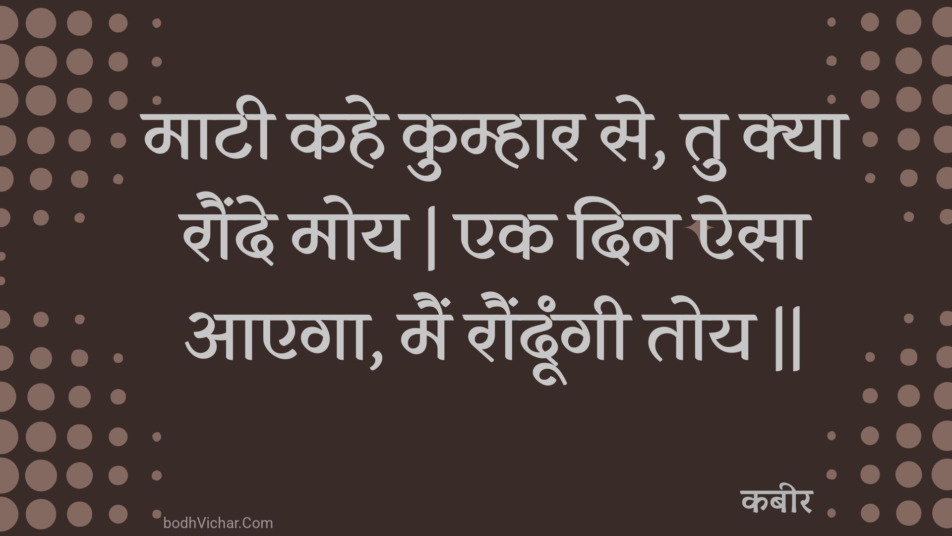 माटी कहे कुम्हार से, तु क्या रौंदे मोय | एक दिन ऐसा आएगा, मैं रौंदूंगी तोय || : Maatee kahe kumhaar se, tu kya raunde moy | ek din aisa aaega, main raundoongee toy || - कबीर