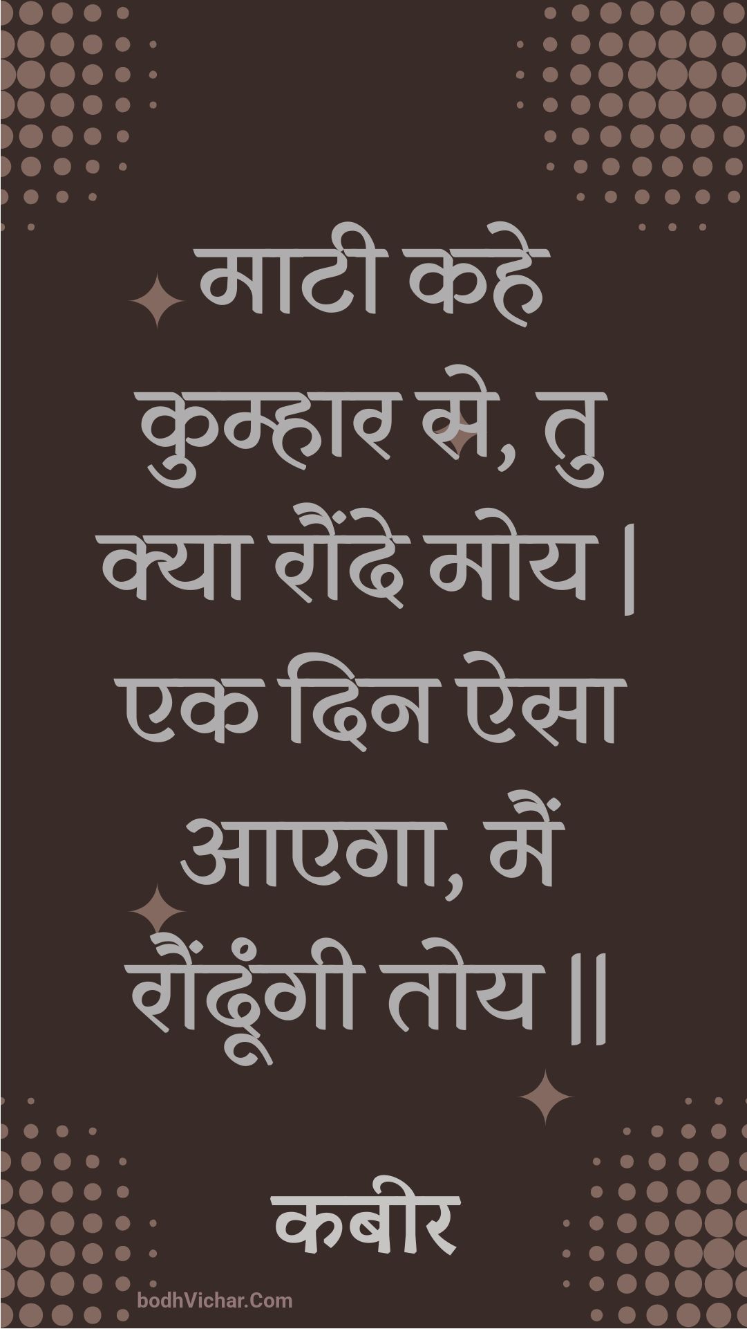माटी कहे कुम्हार से, तु क्या रौंदे मोय | एक दिन ऐसा आएगा, मैं रौंदूंगी तोय || : Maatee kahe kumhaar se, tu kya raunde moy | ek din aisa aaega, main raundoongee toy || - कबीर