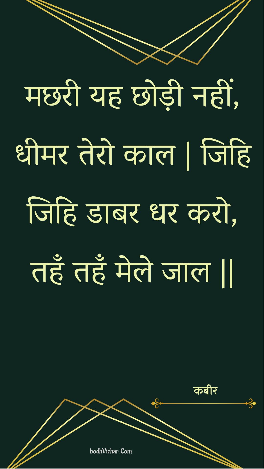 मछरी यह छोड़ी नहीं, धीमर तेरो काल | जिहि जिहि डाबर धर करो, तहँ तहँ मेले जाल || : Machharee yah chhodee nahin, dheemar tero kaal | jihi jihi daabar dhar karo, tahan tahan mele jaal || - कबीर