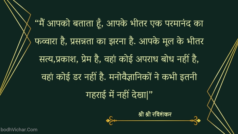 “मैं आपको बताता हूँ, आपके भीतर एक परमानंद का फव्वारा है, प्रसन्नता का झरना है. आपके मूल के भीतर सत्य,प्रकाश, प्रेम है, वहां कोई अपराध बोध नहीं है, वहां कोई डर नहीं है. मनोवैज्ञानिकों ने कभी इतनी गहराई में नहीं देखा|” : Main aapko btata hu, aapke bheetar ek paramanand ka fuvvara hai, prasannata ka jharna hai. aapke mool ke bheetar satya, prakash , prem hai. - श्री श्री रविशंकर | Sri Sri Ravi Shankar