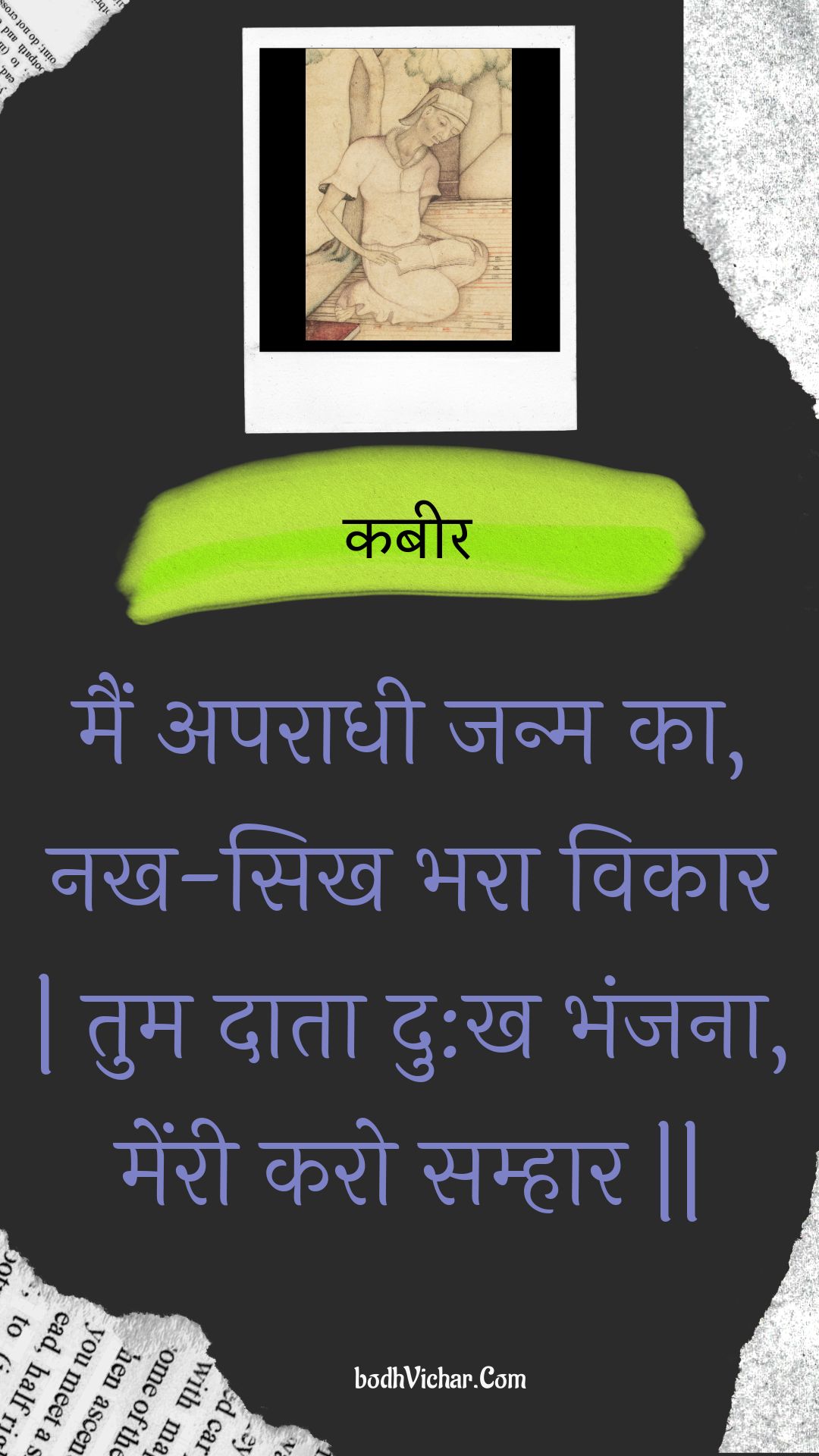 मैं अपराधी जन्म का, नख-सिख भरा विकार | तुम दाता दु:ख भंजना, मेंरी करो सम्हार || : Main aparaadhee janm ka, nakh-sikh bhara vikaar | tum daata du:kh bhanjana, menree karo samhaar || - कबीर