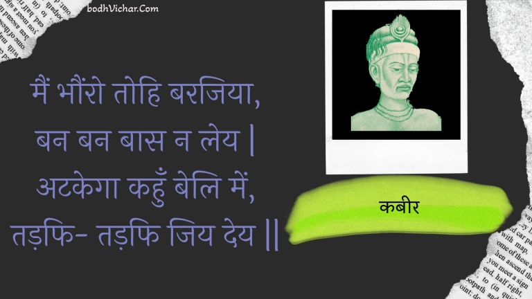 मैं भौंरो तोहि बरजिया, बन बन बास न लेय | अटकेगा कहुँ बेलि में, तड़फि- तड़फि जिय देय || : Main bhaunro tohi barajiya, ban ban baas na ley | atakega kahun beli mein, tadaphi- tadaphi jiy dey || - कबीर