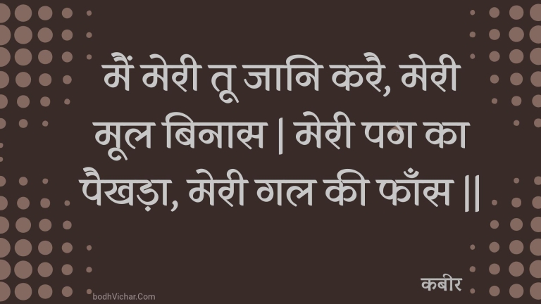 मैं मेरी तू जानि करै, मेरी मूल बिनास | मेरी पग का पैखड़ा, मेरी गल की फाँस || : Main meree too jaani karai, meree mool binaas | meree pag ka paikhada, meree gal kee phaans || - कबीर