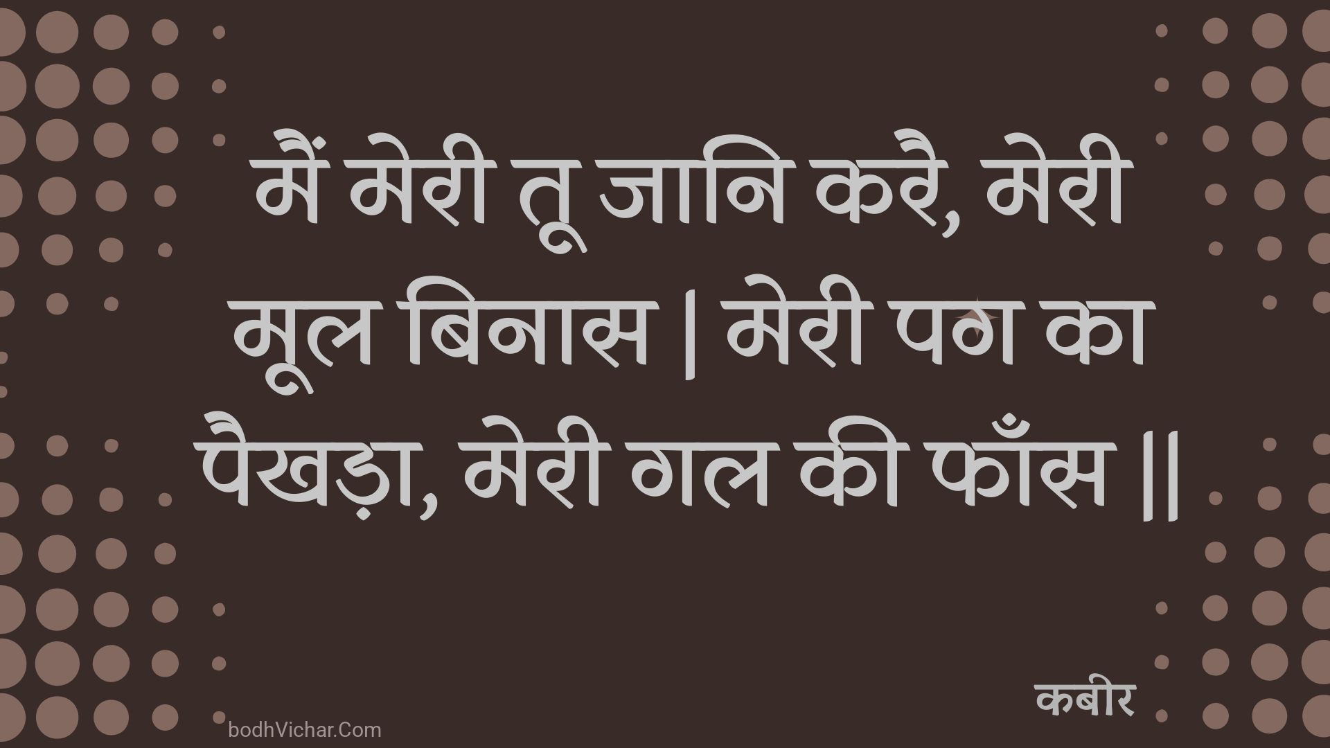 मैं मेरी तू जानि करै, मेरी मूल बिनास | मेरी पग का पैखड़ा, मेरी गल की फाँस || : Main meree too jaani karai, meree mool binaas | meree pag ka paikhada, meree gal kee phaans || - कबीर