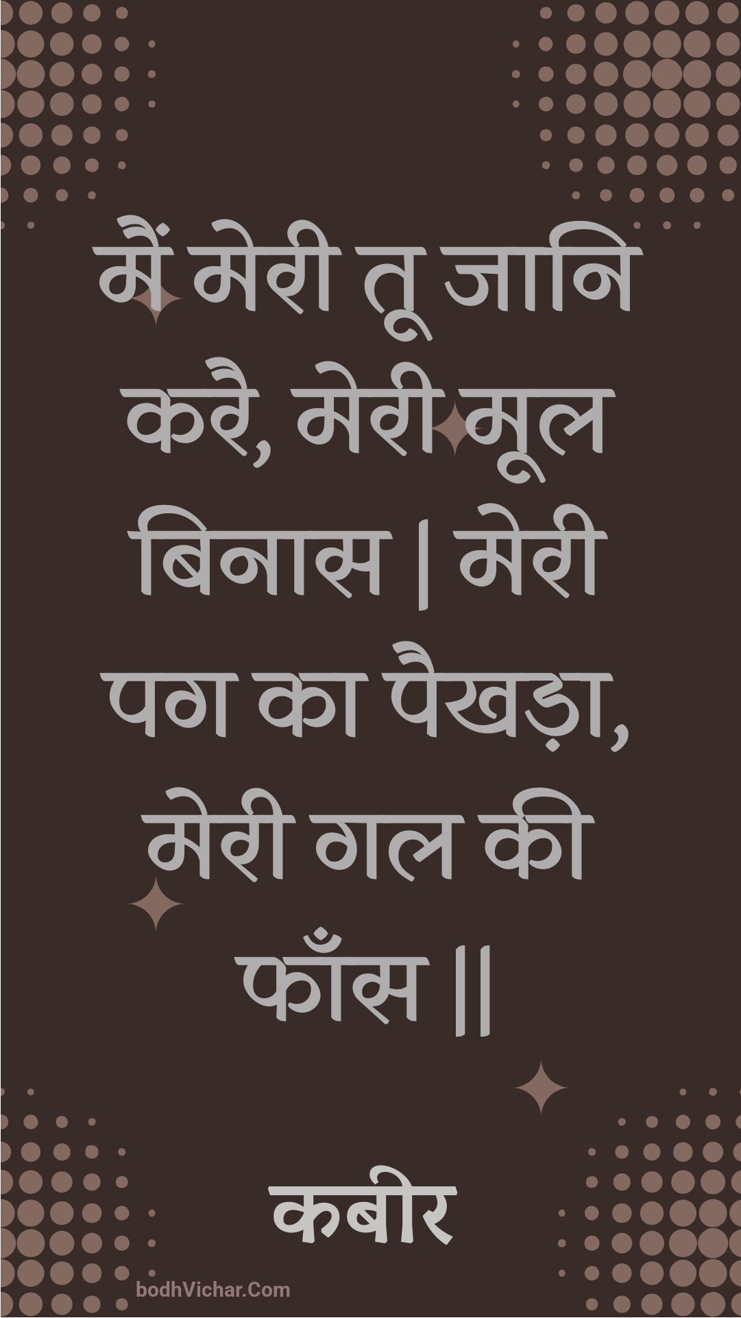 मैं मेरी तू जानि करै, मेरी मूल बिनास | मेरी पग का पैखड़ा, मेरी गल की फाँस || : Main meree too jaani karai, meree mool binaas | meree pag ka paikhada, meree gal kee phaans || - कबीर