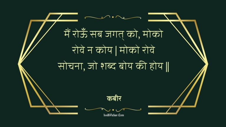 मैं रोऊँ सब जगत् को, मोको रोवे न कोय | मोको रोवे सोचना, जो शब्द बोय की होय || : Main rooon sab jagat ko, moko rove na koy | moko rove sochana, jo shabd boy kee hoy || - कबीर