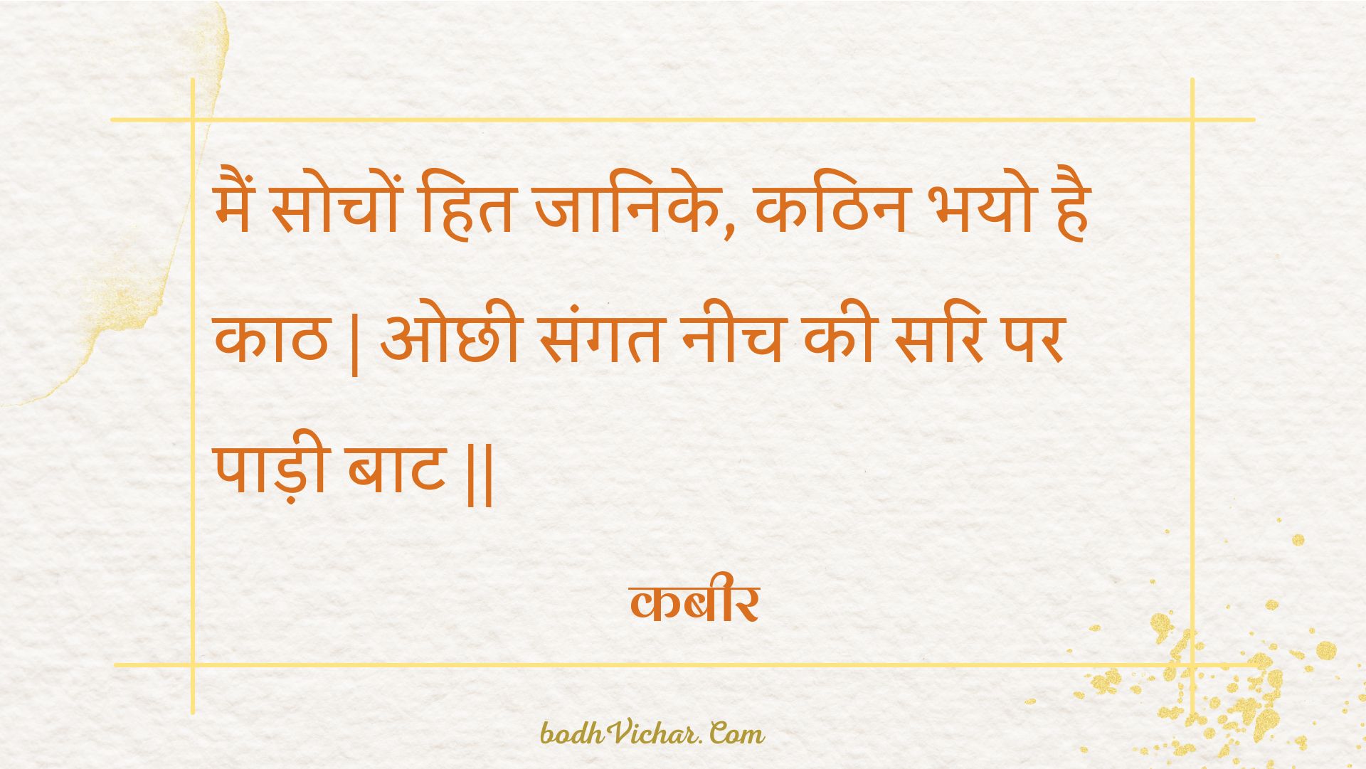 मैं सोचों हित जानिके, कठिन भयो है काठ | ओछी संगत नीच की सरि पर पाड़ी बाट || : Main sochon hit jaanike, kathin bhayo hai kaath | ochhee sangat neech kee sari par paadee baat || - कबीर