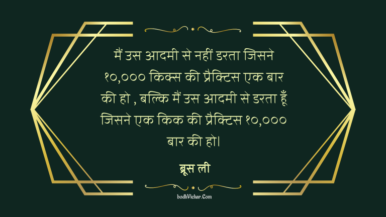 मैं उस आदमी से नहीं डरता जिसने १०,००० किक्स की प्रैक्टिस एक बार की हो , बल्कि मैं उस आदमी से डरता हूँ जिसने एक किक की प्रैक्टिस १०,००० बार की हो। : Main us aadmi se nahi darta jise 1000 kick practice ki ho balki usse dart hu jisne ek kick 1000 baar practice kari ho. - ब्रूस ली