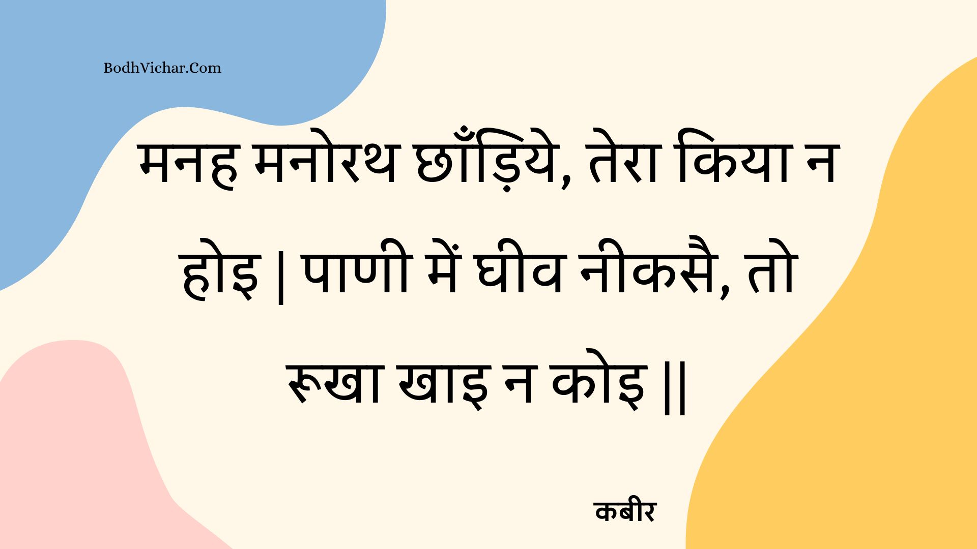 मनह मनोरथ छाँड़िये, तेरा किया न होइ | पाणी में घीव नीकसै, तो रूखा खाइ न कोइ || : Manah manorath chhaandiye, tera kiya na hoi | paanee mein gheev neekasai, to rookha khai na koi || - कबीर