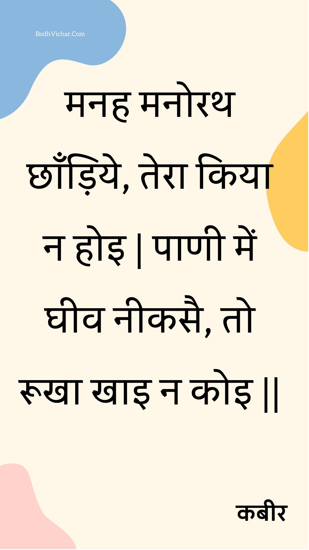 मनह मनोरथ छाँड़िये, तेरा किया न होइ | पाणी में घीव नीकसै, तो रूखा खाइ न कोइ || : Manah manorath chhaandiye, tera kiya na hoi | paanee mein gheev neekasai, to rookha khai na koi || - कबीर