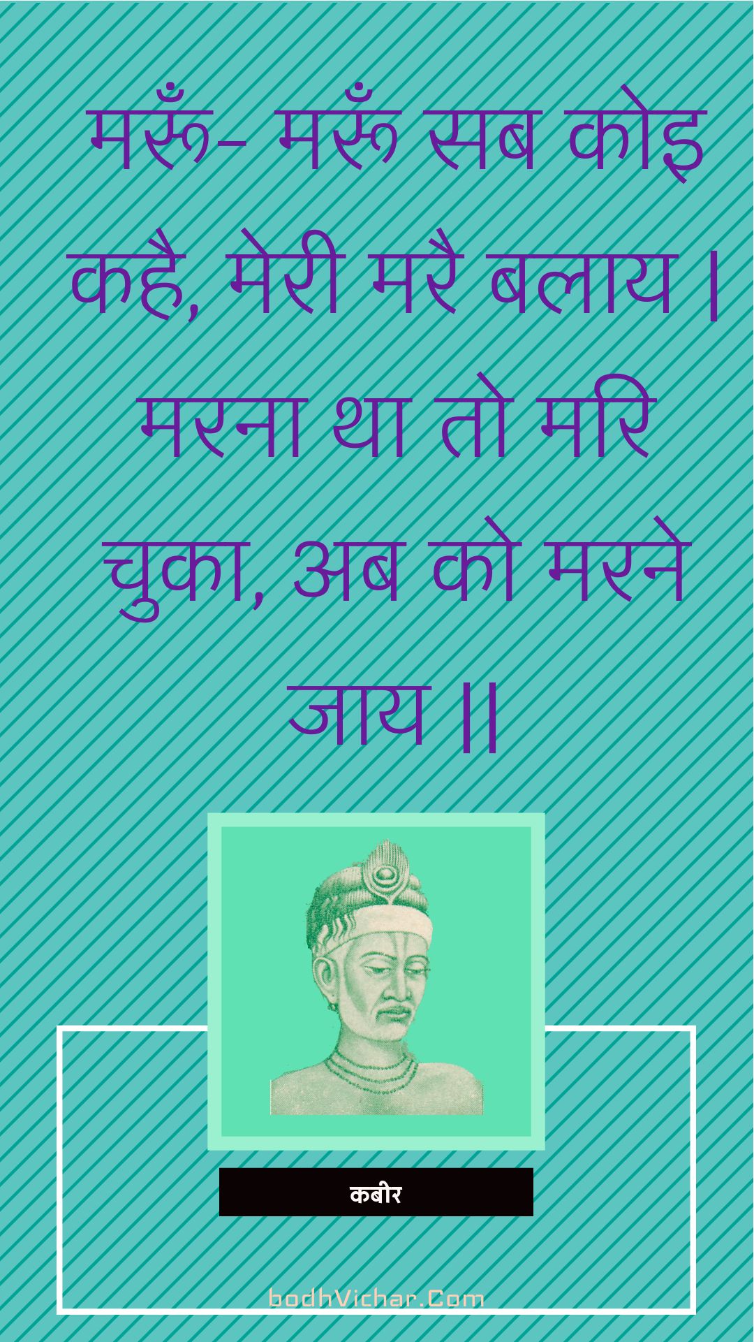 मरूँ- मरूँ सब कोइ कहै, मेरी मरै बलाय | मरना था तो मरि चुका, अब को मरने जाय || : Maroon- maroon sab koi kahai, meree marai balaay | marana tha to mari chuka, ab ko marane jaay || - कबीर