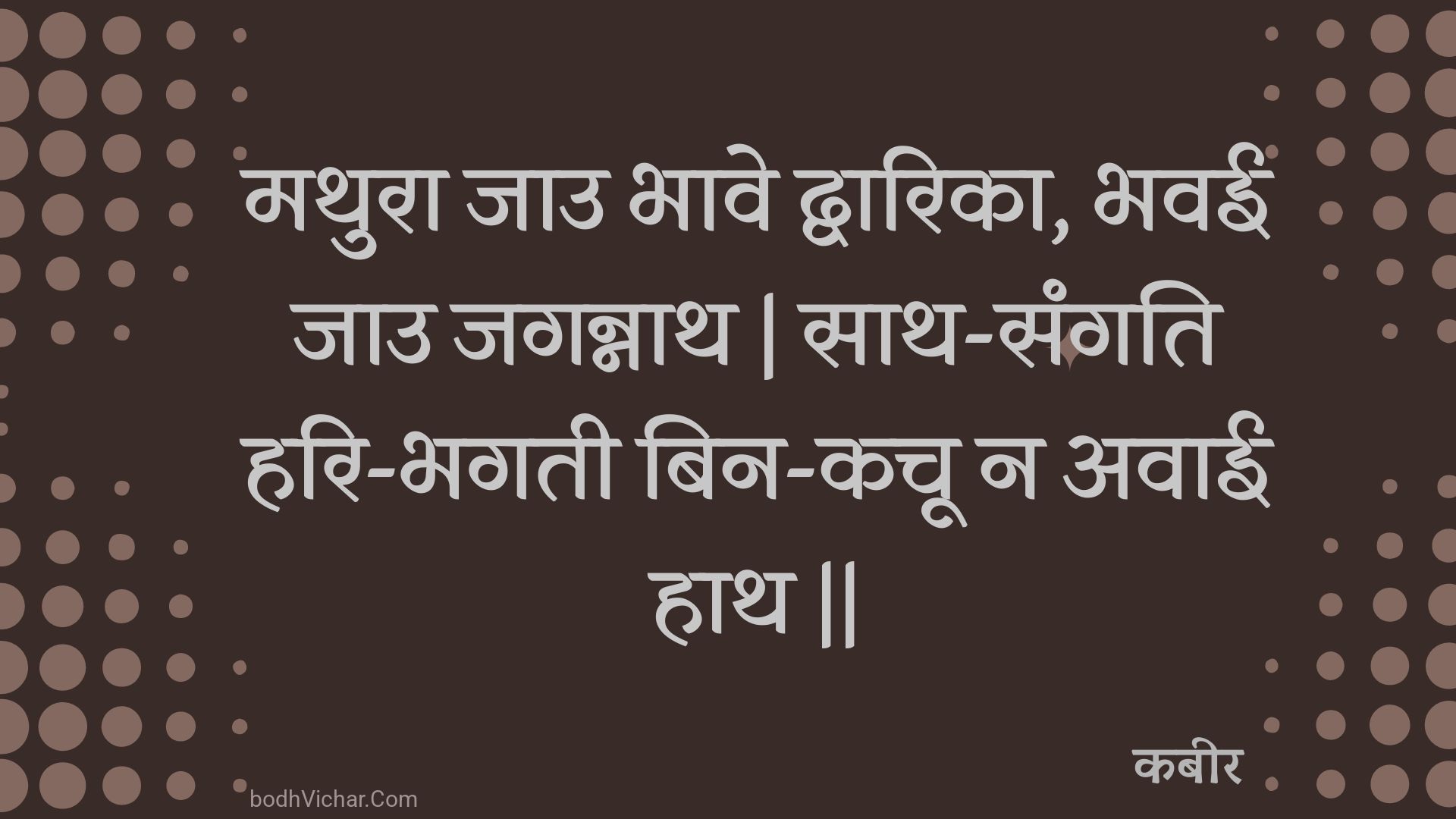 मथुरा जाउ भावे द्वारिका, भवई जाउ जगन्नाथ | साथ-संगति हरि-भगती बिन-कचू न अवाई हाथ || : Mathura jau bhaave dvaarika, bhavee jau jagannaath | saath-sangati hari-bhagatee bin-kachoo na avaee haath || - कबीर