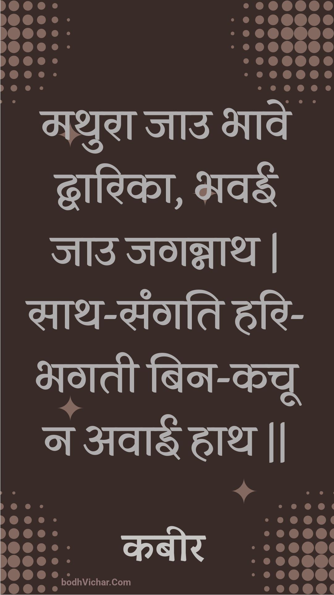 मथुरा जाउ भावे द्वारिका, भवई जाउ जगन्नाथ | साथ-संगति हरि-भगती बिन-कचू न अवाई हाथ || : Mathura jau bhaave dvaarika, bhavee jau jagannaath | saath-sangati hari-bhagatee bin-kachoo na avaee haath || - कबीर