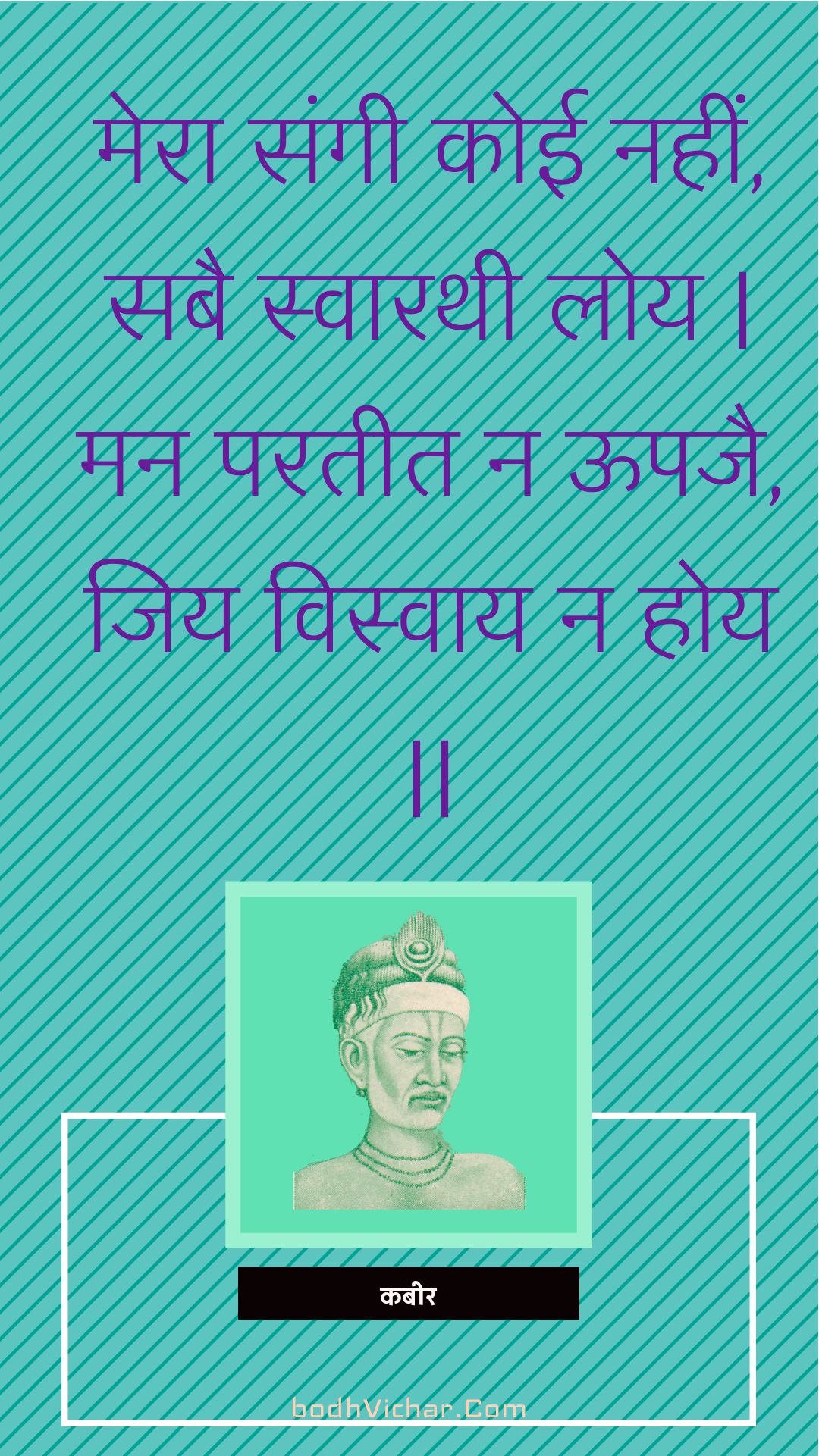 मेरा संगी कोई नहीं, सबै स्वारथी लोय | मन परतीत न ऊपजै, जिय विस्वाय न होय || : Mera sangee koee nahin, sabai svaarathee loy | man parateet na oopajai, jiy visvaay na hoy || - कबीर