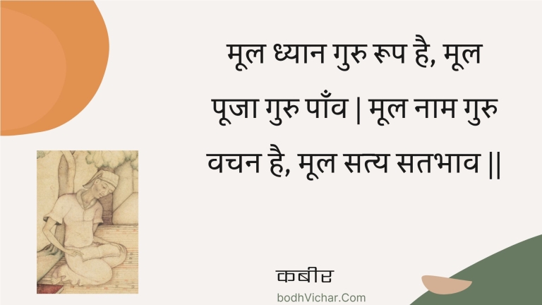 मूल ध्यान गुरु रूप है, मूल पूजा गुरु पाँव | मूल नाम गुरु वचन है, मूल सत्य सतभाव || : Mool dhyaan guru roop hai, mool pooja guru paanv | mool naam guru vachan hai, mool saty satabhaav || - कबीर