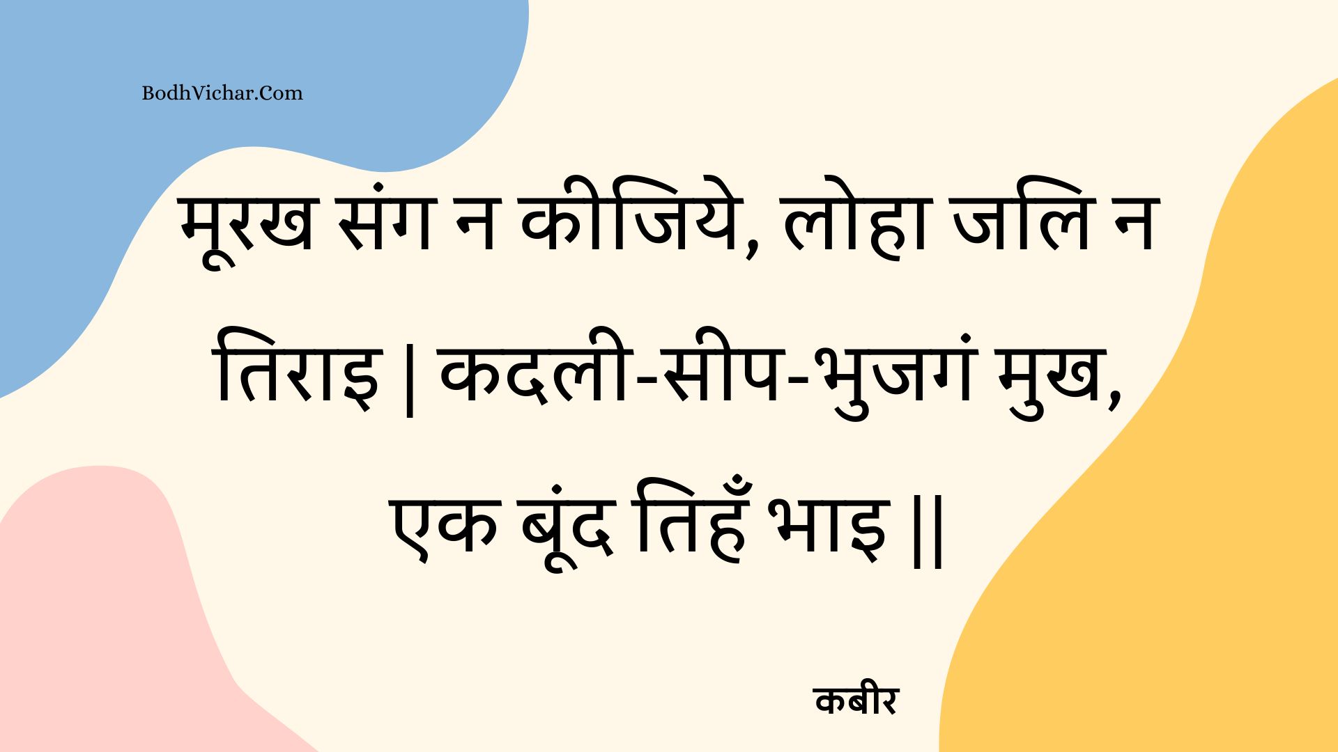 मूरख संग न कीजिये, लोहा जलि न तिराइ | कदली-सीप-भुजगं मुख, एक बूंद तिहँ भाइ || : Moorakh sang na keejiye, loha jali na tirai | kadalee-seep-bhujagan mukh, ek boond tihan bhai || - कबीर