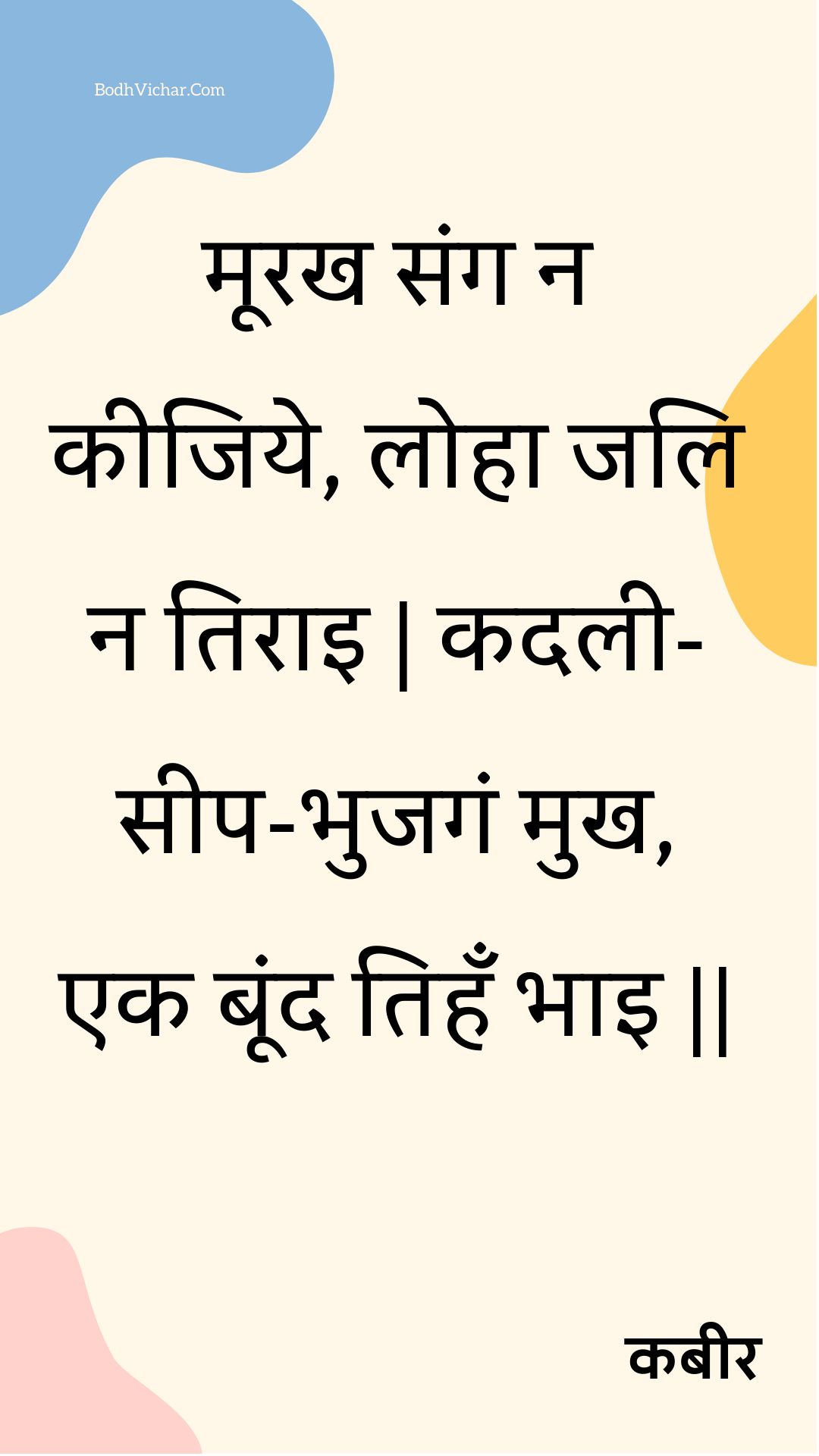 मूरख संग न कीजिये, लोहा जलि न तिराइ | कदली-सीप-भुजगं मुख, एक बूंद तिहँ भाइ || : Moorakh sang na keejiye, loha jali na tirai | kadalee-seep-bhujagan mukh, ek boond tihan bhai || - कबीर