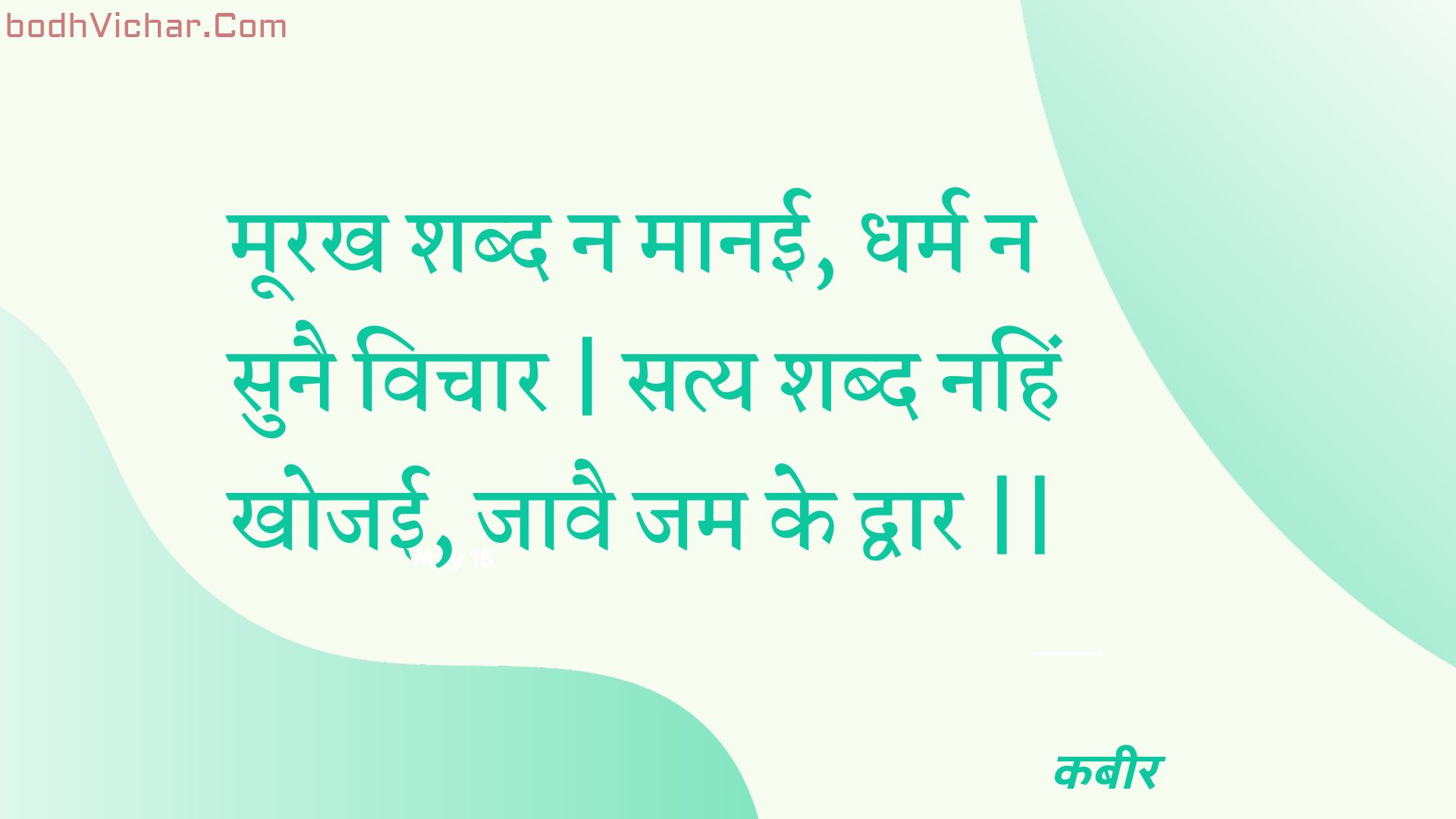 मूरख शब्द न मानई, धर्म न सुनै विचार | सत्य शब्द नहिं खोजई, जावै जम के द्वार || : Moorakh shabd na maanee, dharm na sunai vichaar | saty shabd nahin khojee, jaavai jam ke dvaar || - कबीर