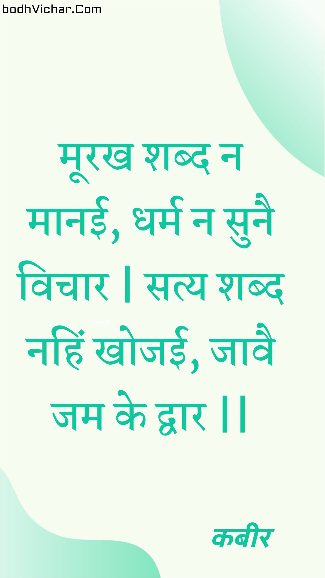 मूरख शब्द न मानई, धर्म न सुनै विचार | सत्य शब्द नहिं खोजई, जावै जम के द्वार || : Moorakh shabd na maanee, dharm na sunai vichaar | saty shabd nahin khojee, jaavai jam ke dvaar || - कबीर