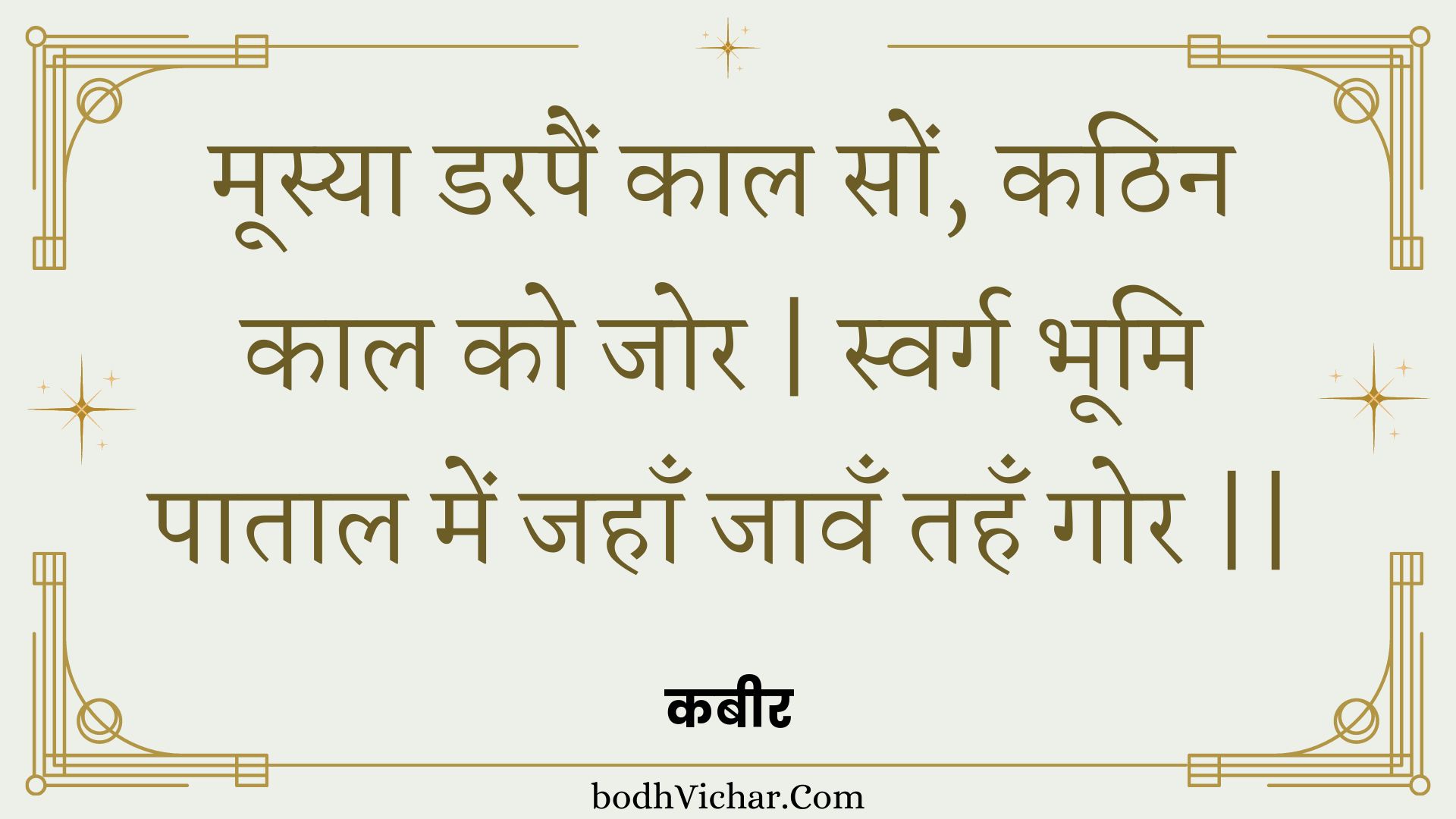 मूस्या डरपैं काल सों, कठिन काल को जोर | स्वर्ग भूमि पाताल में जहाँ जावँ तहँ गोर || : Moosya darapain kaal son, kathin kaal ko jor | svarg bhoomi paataal mein jahaan jaavan tahan gor || - कबीर