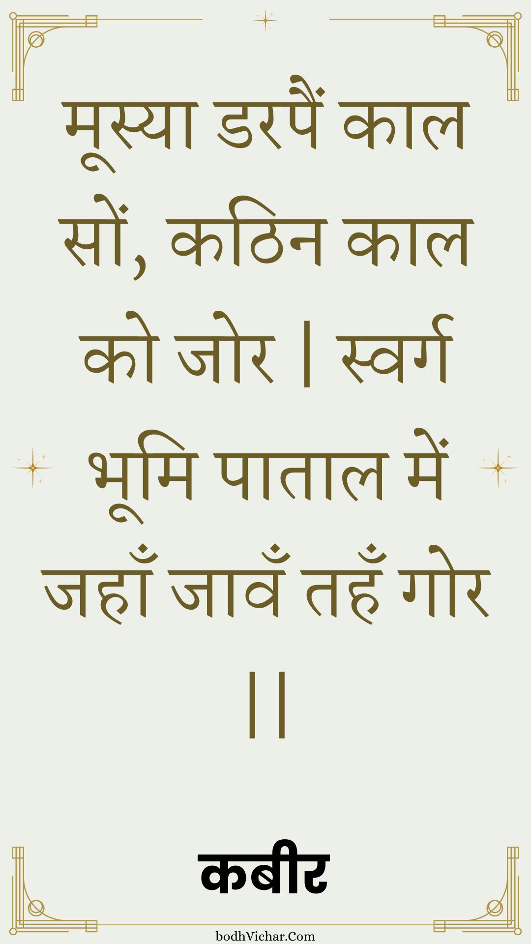 मूस्या डरपैं काल सों, कठिन काल को जोर | स्वर्ग भूमि पाताल में जहाँ जावँ तहँ गोर || : Moosya darapain kaal son, kathin kaal ko jor | svarg bhoomi paataal mein jahaan jaavan tahan gor || - कबीर