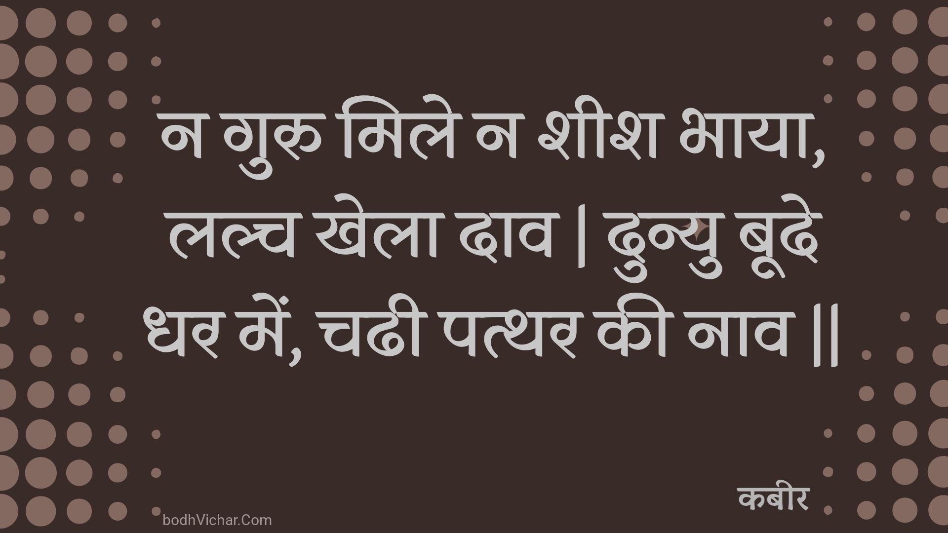 न गुरु मिले न शीश भाया, लल्च खेला दाव | दुन्यु बूदे धर में, चढी पत्थर की नाव || : Na guru mile na sheesh bhaaya, lalch khela daav | dunyu boode dhar mein, chadhee patthar kee naav || - कबीर