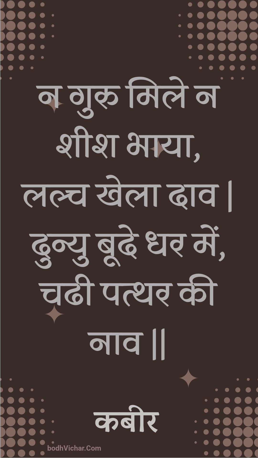 न गुरु मिले न शीश भाया, लल्च खेला दाव | दुन्यु बूदे धर में, चढी पत्थर की नाव || : Na guru mile na sheesh bhaaya, lalch khela daav | dunyu boode dhar mein, chadhee patthar kee naav || - कबीर