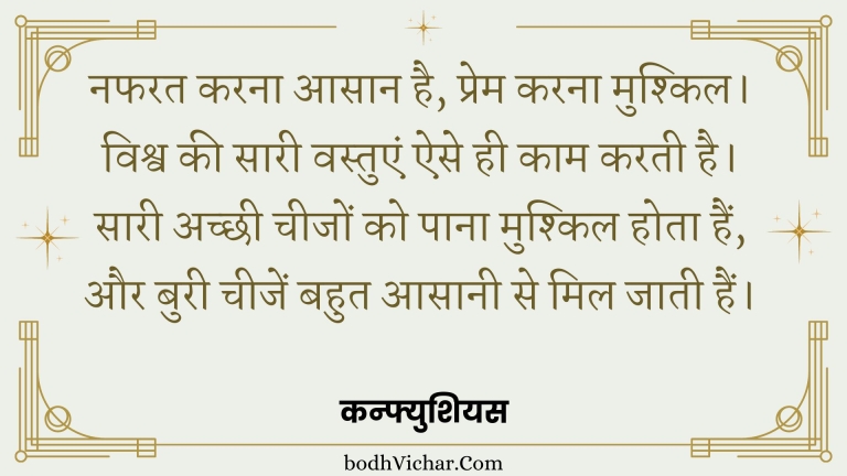 नफरत करना आसान है, प्रेम करना मुश्किल। विश्व की सारी वस्तुएं ऐसे ही काम करती है। सारी अच्छी चीजों को पाना मुश्किल होता हैं, और बुरी चीजें बहुत आसानी से मिल जाती हैं। : Nafrat karna aasaan hai, prem karn mushkil. vishva ki saari vastue ese hi kaam karti hain - कन्फ्युशियस