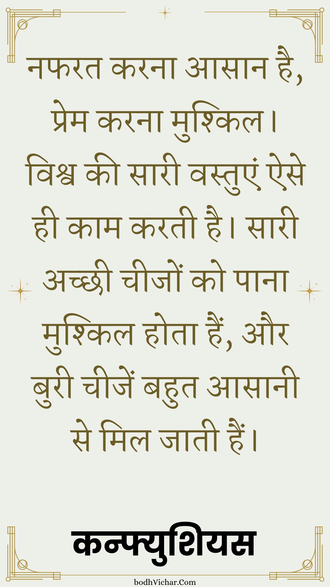 नफरत करना आसान है, प्रेम करना मुश्किल। विश्व की सारी वस्तुएं ऐसे ही काम करती है। सारी अच्छी चीजों को पाना मुश्किल होता हैं, और बुरी चीजें बहुत आसानी से मिल जाती हैं। : Nafrat karna aasaan hai, prem karn mushkil. vishva ki saari vastue ese hi kaam karti hain - कन्फ्युशियस