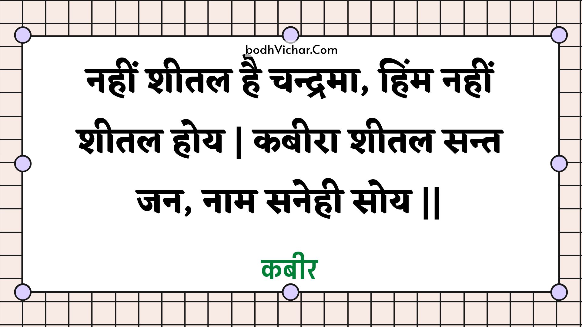 नहीं शीतल है चन्द्रमा, हिंम नहीं शीतल होय | कबीरा शीतल सन्त जन, नाम सनेही सोय || : Nahin sheetal hai chandrama, himm nahin sheetal hoy | kabeera sheetal sant jan, naam sanehee soy || - कबीर